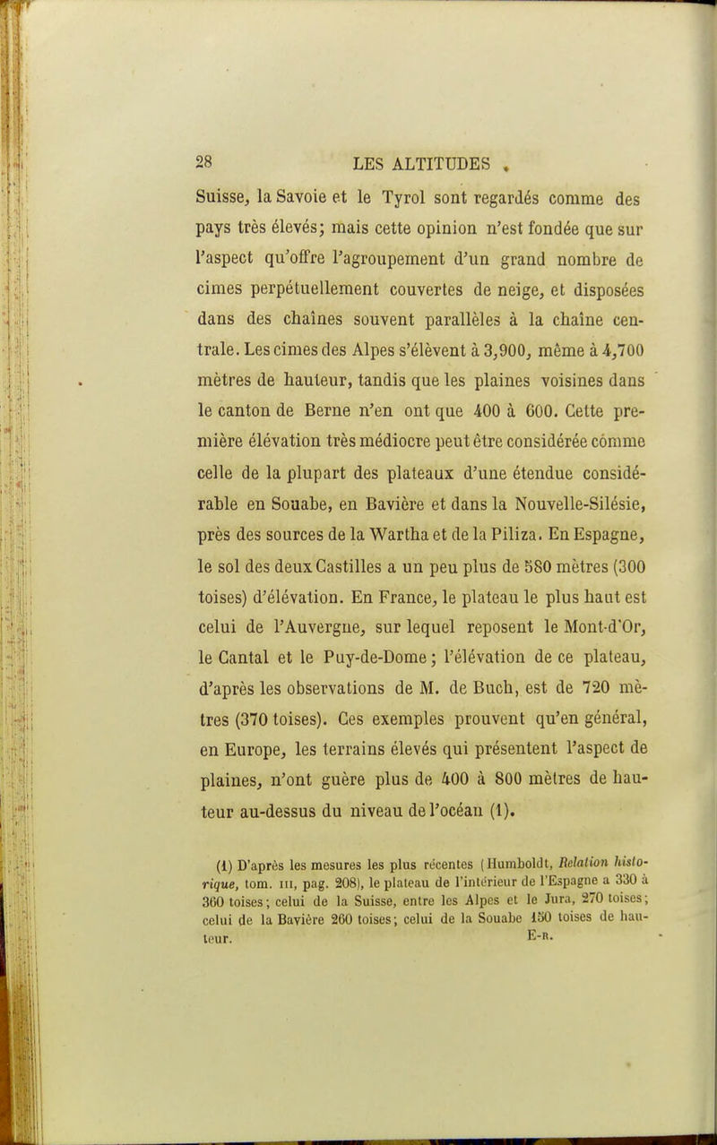 Suisse, la Savoie et le Tyrol sont regardés comme des pays très élevés; mais cette opinion n'est fondée que sur l'aspect qu'olFre l'agroupement d'un grand nombre de cimes perpétuellement couvertes de neige, et disposées dans des chaînes souvent parallèles à la chaîne cen- trale. Les cimes des Alpes s'élèvent à 3,900, même à 4,700 mètres de hauteur, tandis que les plaines voisines dans le canton de Berne n'en ont que 400 à 600. Cette pre- mière élévation très médiocre peut être considérée comme celle de la plupart des plateaux d'une étendue considé- rable en Soaabe, en Bavière et dans la Nouvelle-Silésie, près des sources de la Wartha et de la Piliza. En Espagne, le sol des deuxCastilles a un peu plus de 580 mètres (300 toises) d'élévation. En France, le plateau le plus haut est celui de l'Auvergne, sur lequel reposent le Mont-d'Or, le Cantal et le Puy-de-Dome; l'élévation de ce plateau, d'après les observations de M. de Buch, est de 720 mè- tres (370 toises). Ces exemples prouvent qu'en général, en Europe, les terrains élevés qui présentent l'aspect de plaines, n'ont guère plus de 400 à 800 mètres de hau- teur au-dessus du niveau del'océau (1). (1) D'après les mesures les plus récentes (Humboldt, Relation histo- rique, tom. III, pag. 208), le plateau de l'intérieur de l'Espagne a 330 à 360 toises; celui de la Suisse, entre les Alpes et le Jura, 270 toises; celui de la Bavière 260 toises; celui de la Souabe iSO toises de hau- teur. E-n.