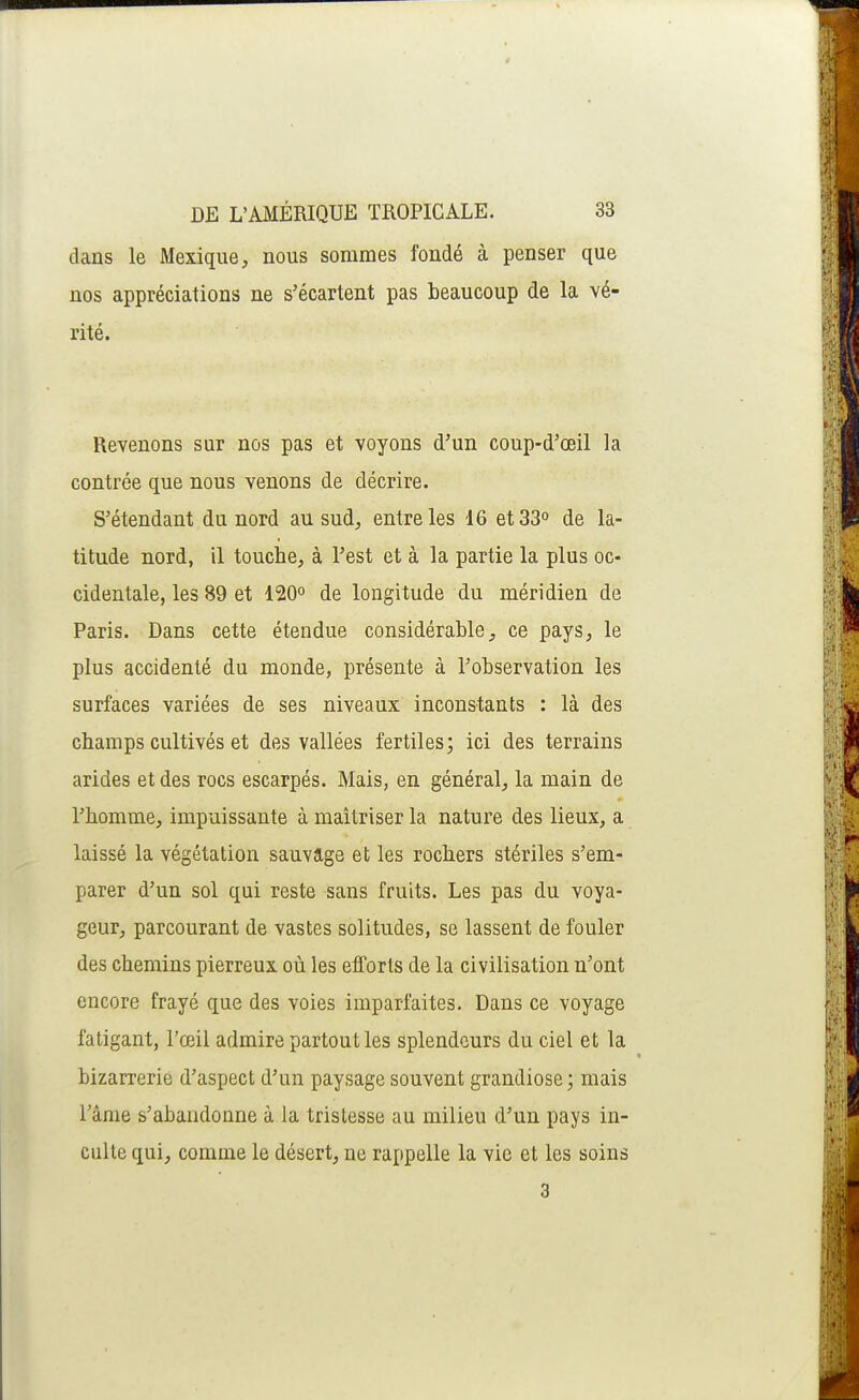 dans le Mexique, nous sommes fondé à penser que nos appréciations ne s'écartent pas beaucoup de la vé- rité. Revenons sur nos pas et voyons d'un coup-d'œil la contrée que nous venons de décrire. S'étendant du nord au sud, entre les 16 et 33° de la- titude nord, il touche, à l'est et à la partie la plus oc- cidentale, les 89 et 120° de longitude du méridien de Paris. Dans cette étendue considérable, ce pays, le plus accidenté du monde, présente à l'observation les surfaces variées de ses niveaux inconstants : là des champs cultivés et des vallées fertiles; ici des terrains arides et des rocs escarpés. Mais, en général, la main de l'homme, impuissante à maîtriser la nature des lieux, a laissé la végétation sauvage et les rochers stériles s'em- parer d'un sol qui reste sans fruits. Les pas du voya- geur, parcourant de vastes solitudes, se lassent de fouler des chemins pierreux où les efforts de la civilisation n'ont encore frayé que des voies imparfaites. Dans ce voyage fatigant, l'œil admire partout les splendeurs du ciel et la bizarrerie d'aspect d'un paysage souvent grandiose; mais l'âme s'abandonne à la tristesse au milieu d'un pays in- culte qui, comme le désert, ne rappelle la vie et les soins 3