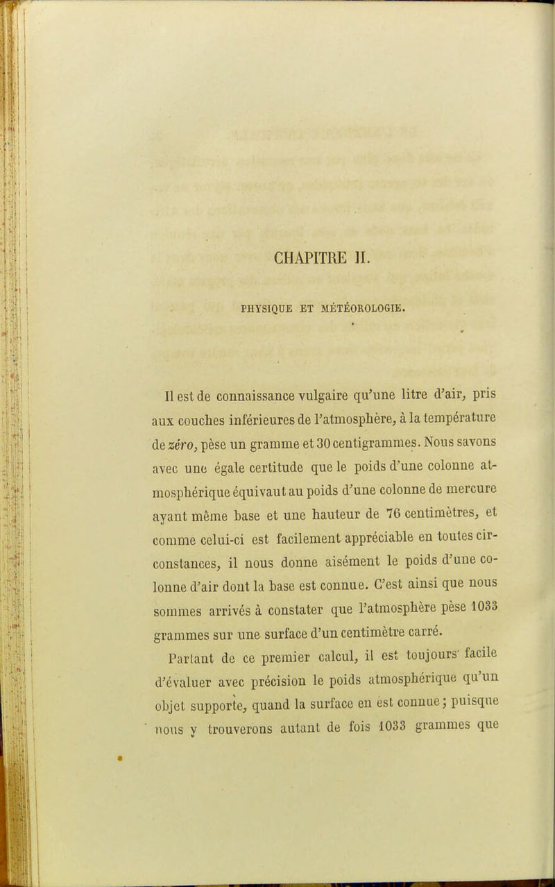 CHAPITRE IL PHYSIQUE ET MÉTÉOROLOGIE. Il est de connaissance vulgaire qu'une litre d'air^ pris aux couches inférieures de l'atmosphère, à la température de zéro, pèse un gramme et 30 centigrammes. Nous savons avec une égale certitude que le poids d'une colonne at- mosphérique équivaut au poids d'une colonne de mercure ayant même base et une hauteur de 76 centimètres, et comme celui-ci est facilement appréciable en toutes cir- constances, il nous donne aisément le poids d'une co- lonne d'air dont la base est connue. C'est ainsi que nous sommes arrivés à constater que l'atmosphère pèse 1033 grammes sur une surface d'un centimètre carré. Partant de ce premier calcul, il est toujours' facile d'évaluer avec précision le poids atmosphérique qu'un objet supporte, quand la surface en est connue; puisque nous y trouverons autant de fois 1033 grammes que