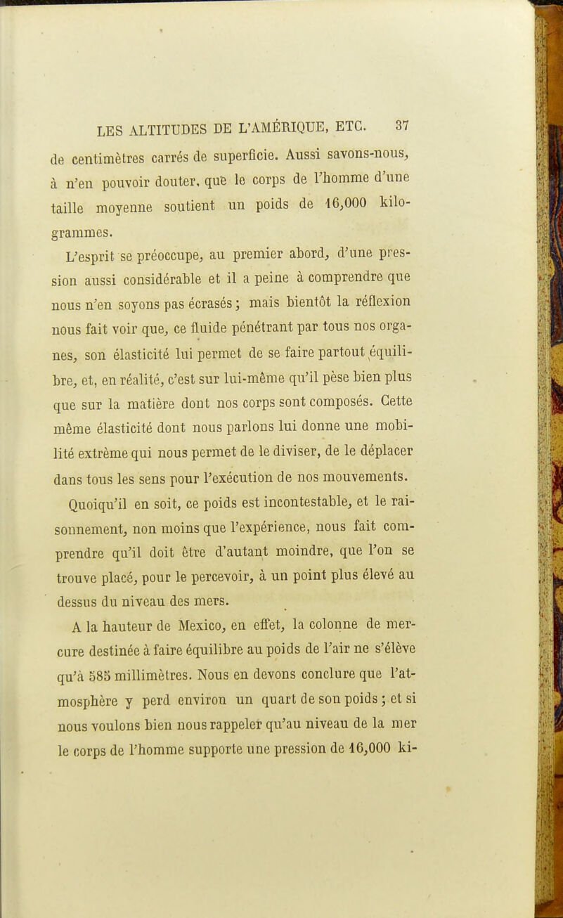 de centimètres carrés de superficie. Aussi savons-nous, à n'en pouvoir douter, qufe le corps de l'homme d'une taille moyenne soutient un poids de 46,000 kilo- grammes. L'esprit se préoccupe, au premier abord, d'une pres- sion aussi considérable et il a peine à comprendre que nous n'en soyons pas écrasés; mais bientôt la réflexion nous fait voir que, ce fluide pénétrant par tous nos orga- nes, son élasticité lui permet de se faire partout équili- bre, et, en réalité, c'est sur lui-même qu'il pèse bien plus que sur la matière dont nos corps sont composés. Cette même élasticité dont nous parlons lui donne une mobi- lité extrême qui nous permet de le diviser, de le déplacer dans tous les sens pour l'exécution de nos mouvements. Quoiqu'il en soit, ce poids est incontestable, et le rai- sonnement, non moins que l'expérience, nous fait com- prendre qu'il doit être d'autant moindre, que l'on se trouve placé, pour le percevoir, à un point plus élevé au dessus du niveau des mers. A la hauteur de Mexico, en efi'et, la colonne de mer- cure destinée à faire équilibre au poids de l'air ne s'élève qu'à 585 millimètres. Nous en devons conclure que l'at- mosphère y perd environ un quart de son poids ; et si nous voulons bien nous rappeler qu'au niveau de la mer le corps de l'homme supporte une pression de 16,000 ki-