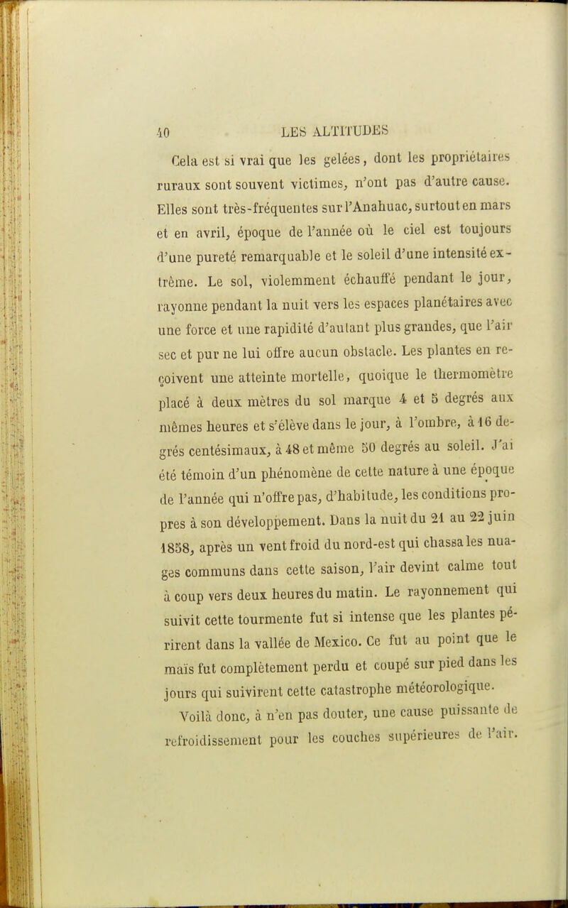 Cela est si vrai que les gelées, dont les propriétaires ruraux sont souvent victimes, n'ont pas d'autre cause. Elles sont très-fréquentes sur l'Anahuac, surtout en mars et en avril, époque de l'année où le ciel est toujours d'une pureté remarquable et le soleil d'une intensité ex- trême. Le sol, violemment échauffé pendant le jour, rayonne pendant la nuit vers les espaces planétaires avec une force et une rapidité d'aulant plus grandes, que l'air sec et pur ne lui offre aucun obstacle. Les plantes en re- çoivent une atteinte mortelle, quoique le thermomètre placé à deux mètres du sol marque 4, et 5 degrés aux mêmes heures et s'élève dans le jour, à l'ombre, à 16 de- grés centésimaux, à 48 et même 50 degrés au soleil. J'ai été témoin d'un phénomène de celte nature à une époque de l'année qui n'offre pas, d'habitude, les conditions pro- pres à son développement. Dans la nuit du 21 au 22 juin 1858, après un vent froid du nord-est qui chassa les nua- ges communs dans cette saison, l'air devint calme tout à coup vers deux heures du matin. Le rayonnement qui suivit cette tourmente fut si intense que les plantes pé- rirent dans la vallée de Mexico. Ce fut au point que le maïs fut complètement perdu et coupé sur pied dans les jours qui suivirent cette catastrophe météorologique. Voilcà donc, à n'en pas douter, une cause puissante de refroidissement pour les couches supérieures de l'air.