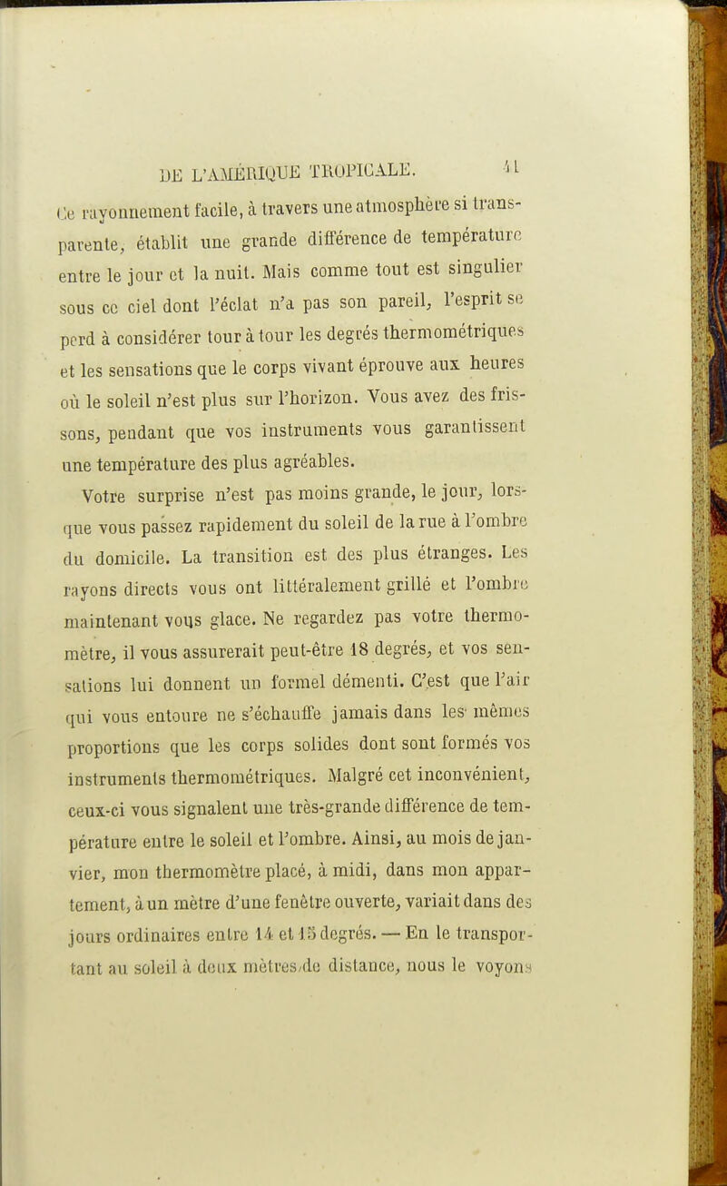 DE L'AMÉPJUUi^ TliOriGALE. H Ce rayonnement facile, à travers une atmosphère si trans- parente, établit line grande différence de température entre le jour et la nuit. Mais comme tout est singulier sous ce ciel dont l'éclat n'a pas son pareil; l'esprit se perd à considérer tour à tour les degrés thermométriques et les sensations que le corps vivant éprouve aux heures où le soleil n'est plus sur l'horizon. Vous avez des fris- sons, pendant que vos instruments vous garantissent une température des plus agréables. Votre surprise n'est pas moins grande, le jour, lors- que vous passez rapidement du soleil de la rue à l'ombre du domicile. La transition est des plus étranges. Les rayons directs vous ont littéralement grillé et l'ombre maintenant vous glace. Ne regardez pas votre thermo- mètre, il vous assurerait peut-être 18 degrés, et vos sen- sations lui donnent un formel démenti. C'est que l'air qui vous entoure ne s'échauffe jamais dans les- mêmes proportions que les corps solides dont sont formés vos instruments thermométriques. Malgré cet inconvénient, ceux-ci vous signalent une très-grande différence de tem- pérature entre le soleil et l'ombre. Ainsi, au mois de jan- vier, mon thermomètre placé, à midi, dans mon appar- tement, à un mètre d'une fenêtre ouverte, variait dans des jours ordinaires entre U et 15 degrés. — En le transpor- tant au soleil à doux mètres/dc distance, nous le voyonn