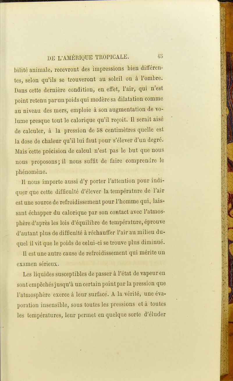 bilité animale, recevront des impressions bien dilféren- tes, selon qu'ils se trouveront au soleil ou à l'ombre. Dans cette dernière condition, en effet, l'air, qui n'est point retenu par un poids qui modère sa dilatation comme au niveau des mers, emploie à son augmentation de vo- lume presque tout le calorique qu'il reçoit. Il serait aisé de calculer, à la pression de 58 centimètres quelle est la dose de chaleur qu'il lui faut pour s'élever d'un degré. Mais cette précision de calcul n'est pas le but que nous nous proposons ; il nous suffit de faire comprendre le phénomène. 11 nous importe aussi d'y porter l'attention pour indi- quer que cette difficulté d'élever la température de l'air est une source de refroidissement pour l'homme qui, lais- sant échapper du calorique par son contact avec l'atmos- phère d'après les lois d'équilibre de température, éprouve d'autant plus de difficulté à réchauffer l'air au milieu du- quel il vit que le poids de celui-ci se trouve plus diminué. Il est une autre cause de refroidissement qui mérite un examen sérieux. Les liquides susceptibles de passer à l'état de vapeur en sont empêchés jusqu'à un certain point par la pression que l'atmosphère exerce à leur surface. A la vérité, une éva- poration insensible, sous toutes les pressions et à toutes les températures, leur permet en quelque sorte d'éluder