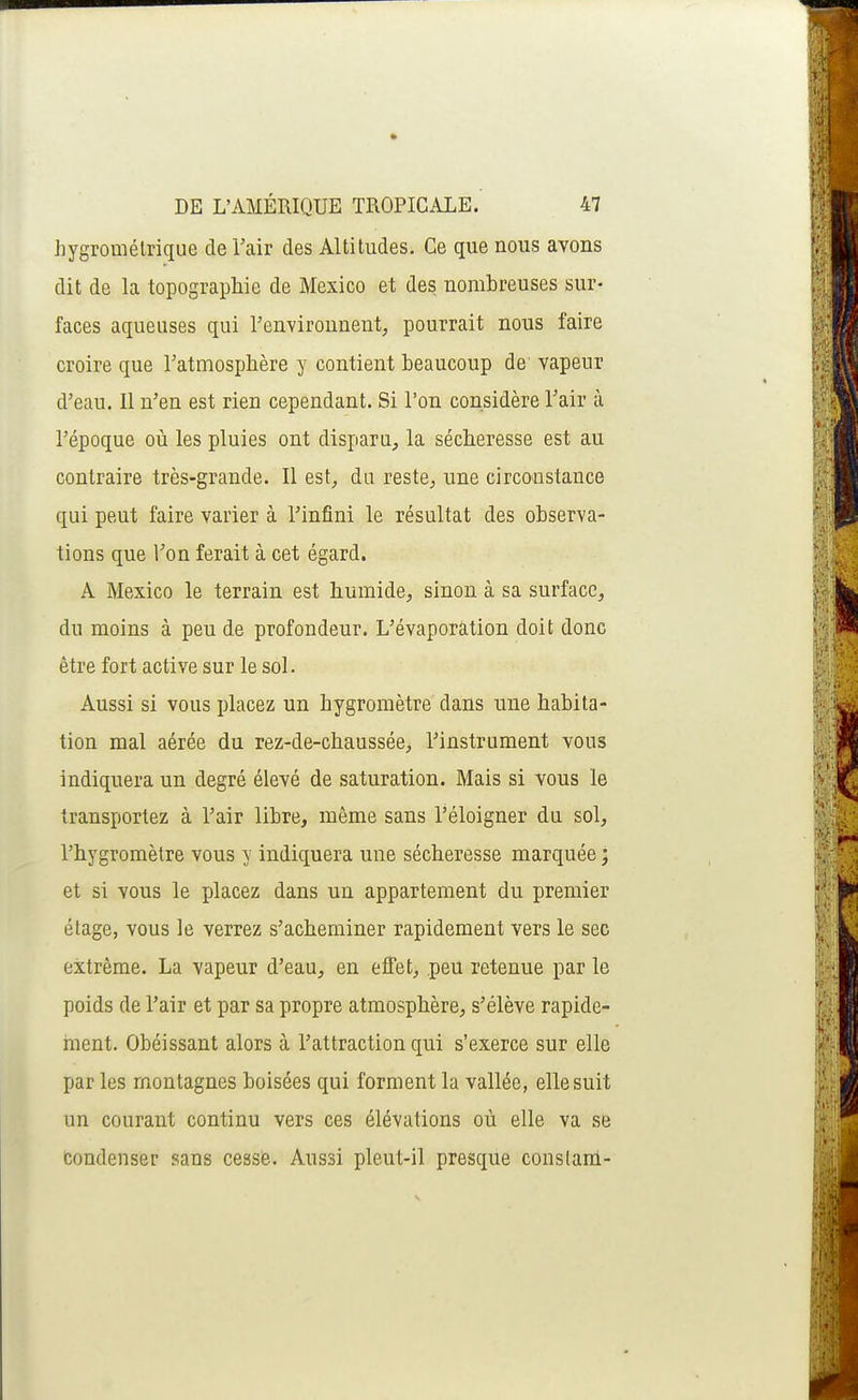 hygrométrique de Tair des Altitudes. Ce que nous avons dit de la topographie de Mexico et des nombreuses sur- faces aqueuses qui l'environnent, pourrait nous faire croire que Tatmosphère y contient beaucoup de' vapeur d'eau. Il n'en est rien cependant. Si l'on considère l'air à l'époque où les pluies ont disparu, la sécheresse est au contraire très-grande. Il est, du reste, une circonstance qui peut faire varier à l'infini le résultat des observa- tions que Ton ferait à cet égard. A Mexico le terrain est humide, sinon à sa surface, du moins à peu de profondeur. L'évaporâtion doit donc être fort active sur le sol. Aussi si vous placez un hygromètre dans une habita- tion mal aérée du rez-de-chaussée, l'instrument vous indiquera un degré élevé de saturation. Mais si vous le transportez à l'air libre, même sans l'éloigner du sol, l'hygromètre vous y indiquera une sécheresse marquée ; et si vous le placez dans un appartement du premier étage, vous le verrez s'acheminer rapidement vers le sec extrême. La vapeur d'eau, en effet, .peu retenue par le poids de l'air et par sa propre atmosphère, s'élève rapide- ment. Obéissant alors à l'attraction qui s'exerce sur elle par les montagnes boisées qui forment la vallée, elle suit un courant continu vers ces élévations où elle va se condenser sans cesse. Aussi pleut-il presque constanl-