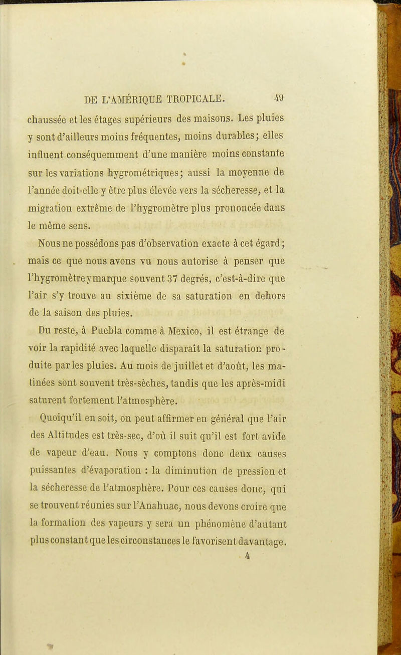 chaussée et les étages supérieurs des maisons. Les pluies y sont d'ailleurs moins fréquentes, moins durables; elles influent conséquemment d'une manière moins constante sur les variations hygrométriques; aussi la moyenne de l'année doit-elle y être plus élevée vers la sécheresse, et la migration extrême de l'hygromètre plus prononcée dans le même sens. Nous ne possédons pas d'ohservation exacte à cet égard; mais ce que nous avons vu nous autorise à penser que l'hygromètre y marque souvent 37 degrés, c'est-à-dire que l'air s'y trouve au sixième de sa saturation en dehors de la saison des pluies. Du reste, à Puebla comme à Mexico, il est étrange de voir la rapidité avec laquelle disparaît la saturation pro - duite parles pluies. Au mois de juillet et d'août, les ma- tinées sont souvent très-sèches, tandis que les après-midi saturent fortement l'atmosphère. Quoiqu'il en soit, on peut affirmer en général que l'air des Altitudes est très-sec, d'où il suit qu'il est fort avide de vapeur d'eau. Nous y comptons donc deux causes puissantes d'évaporation : la diminution de pression et la sécheresse de l'atmosphère. Pour ces causes donc, qui se trouvent réunies sur l'Anahuac, nous devons croire que la formation des yapeurs y sera un phénomène d'autant plus constant que les circonstances le favorisent davantage. 4
