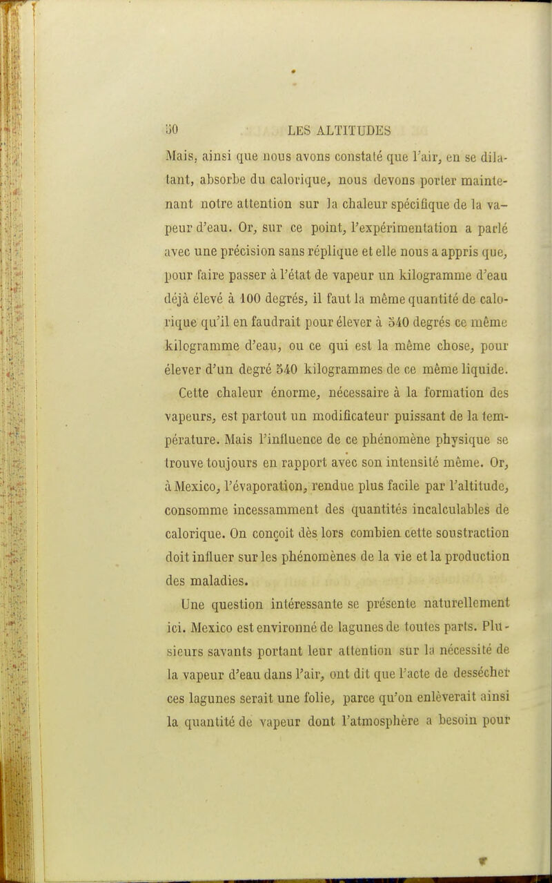 Mais, ainsi que nous avons constaté que Tair^ en se dila- tant, absorbe du calorique, nous devons porter mainte- nant notre attention sur la chaleur spécifique de la va- peur d'eau. Or^ sur ce point, rexpérimeutation a parlé avec une précision sans réplique et elle nous a appris que, pour faire passer à l'état de vapeur un kilogramme d'eau déjà élevé à 100 degrés, il faut la même quantité de calo- rique qu'il en faudrait pour élever à 540 degrés ce même kilogramme d'eau, ou ce qui est la même chose, pour élever d'un degré 540 kilogrammes de ce même liquide. Cette chaleur énorme, nécessaire à la formation des vapeurs, est partout un modificateur puissant de la tem- pérature. Mais l'influence de ce phénomène physique se trouve toujours en rapport avec son intensité même. Or, à Mexico, l'évaporation, rendue plus facile par l'altitude, consomme incessamment des quantités incalculables de calorique. On conçoit dès lors combien cette soustraction doit influer sur les phénomènes de la vie et la production des maladies. Une question intéressante se présente naturellement ici. Mexico est environné de lagunes de toutes parts. Plu- sieurs savants portant leur attention sur ki nécessité de la vapeur d'eau dans l'air, ont dit que l'acte de dessécher ces lagunes serait une folie, parce qu'on enlèverait ainsi la quantité de vapeur dont l'atmosphère a besoin pour