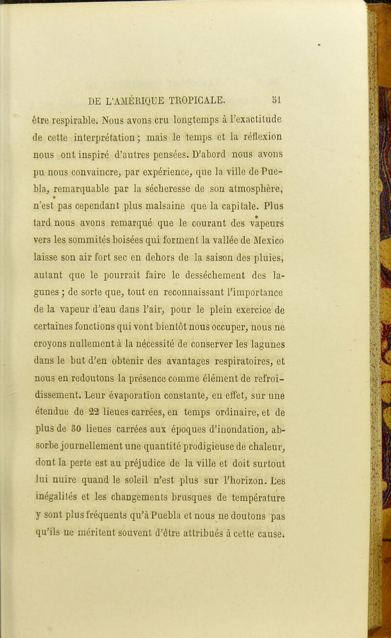 être respirable. Nous avons cru longtemps à l'exactitude de cette interprétation; mais le temps et la réflexion nous ont inspiré d'autres pensées. D'abord nous avons pu nous convaincre, par expérience, que la ville de Pue- bla, remarquable par la sécheresse de son atmosphère, n'est pas cependant plus malsaine que la capitale. Plus tard nous avons remarqué que le courant des vapeurs vers les sommités boisées qui forment la vallée de Mexico laisse son air fort sec en dehors de la saison des pluies, autant que le pourrait faire le dessèchement des la- gunes ; de sorte que, tout en reconnaissant Tiniportance de la vapeur d'eau dans l'air, pour le plein exercice de certaines fonctions qui vont bientôt nous occuper, nous ne croyons nullement à la nécessité de conserver les lagunes dans le but d'en obtenir des avantages respiratoires, et nous en redoutons la présence comme élément de refroi- dissement. Leur évaporation constante, en effet, sur une étendue de 22 lieues catrées, en temps ordinaire, et de plus de 30 lieues carrées aux époques d'inondation, ab- sorbe journellement une quantité prodigieuse de chaleur, dont la perte est au préjudice de la ville et doit surtout lui nuire quand le soleil n'est plus sur l^horizon. Les inégalités et les changements brusques de température y sont plus fréquents qu'à Puebla et nous ne doutons pas qu'ils ne méritent souvent d'être attribués à cette cause*