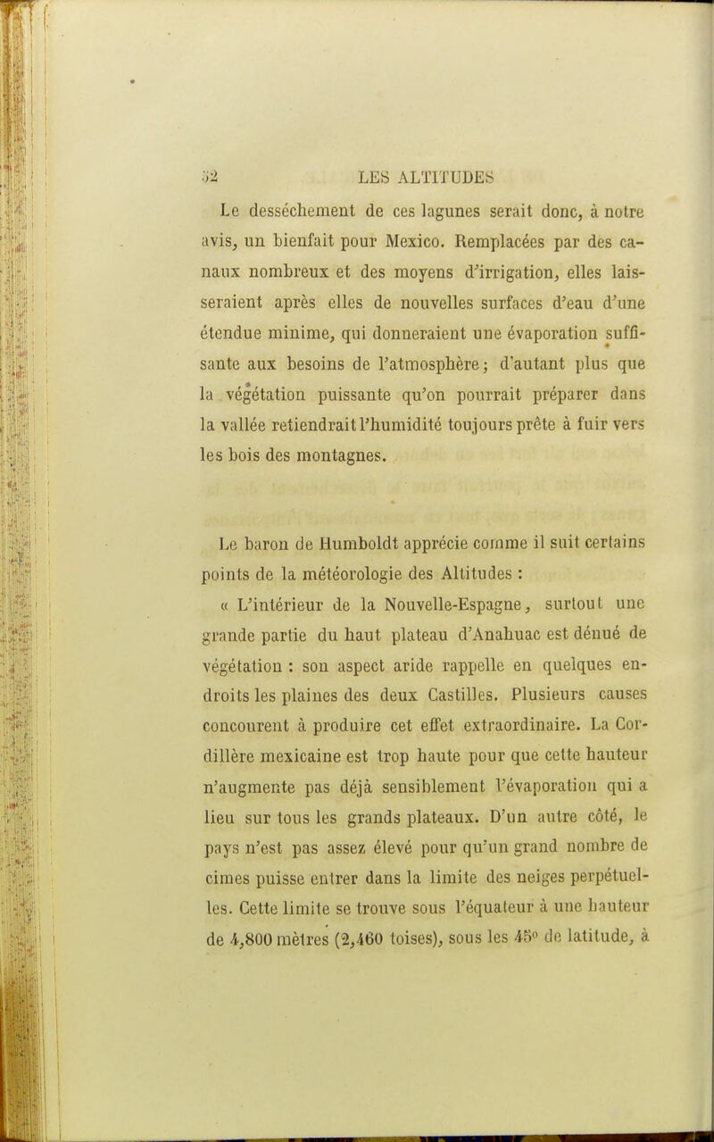 Le dessèchement de ces lagunes serait donc, à notre avis, un bienfait pour Mexico. Remplacées par des ca- naux nombreux et des moyens d'irrigation, elles lais- seraient après elles de nouvelles surfaces d'eau d'une étendue minime, qui donneraient une évaporation suffi- sante aux besoins de l'atmosphère; d'autant plus que la végétation puissante qu'on pourrait préparer dans la vallée retiendrait l'humidité toujours prête à fuir vers les bois des montagnes. Le baron de Humboldt apprécie comme il suit certains points de la météorologie des Altitudes : « L'intérieur de la Nouvelle-Espagne, surtout une grande partie du haut plateau d'Anahuac est dénué de végétation : sou aspect aride rappelle en quelques en- droits les plaines des deux Castilles. Plusieurs causes concourent à produire cet effet extraordinaire. La Cor- dillère mexicaine est trop haute pour que cette hauteur n'augmente pas déjà sensiblement l'évaporation qui a lieu sur tous les grands plateaux. D'un autre côté, le pays n'est pas assez élevé pour qu'un grand nombre de cimes puisse entrer dans la limite des neiges perpétuel- les. Cette limite se trouve sous l'équateur à une hauteur de 4,800 mètres (2,460 toises), sous les 45 de latitude, à