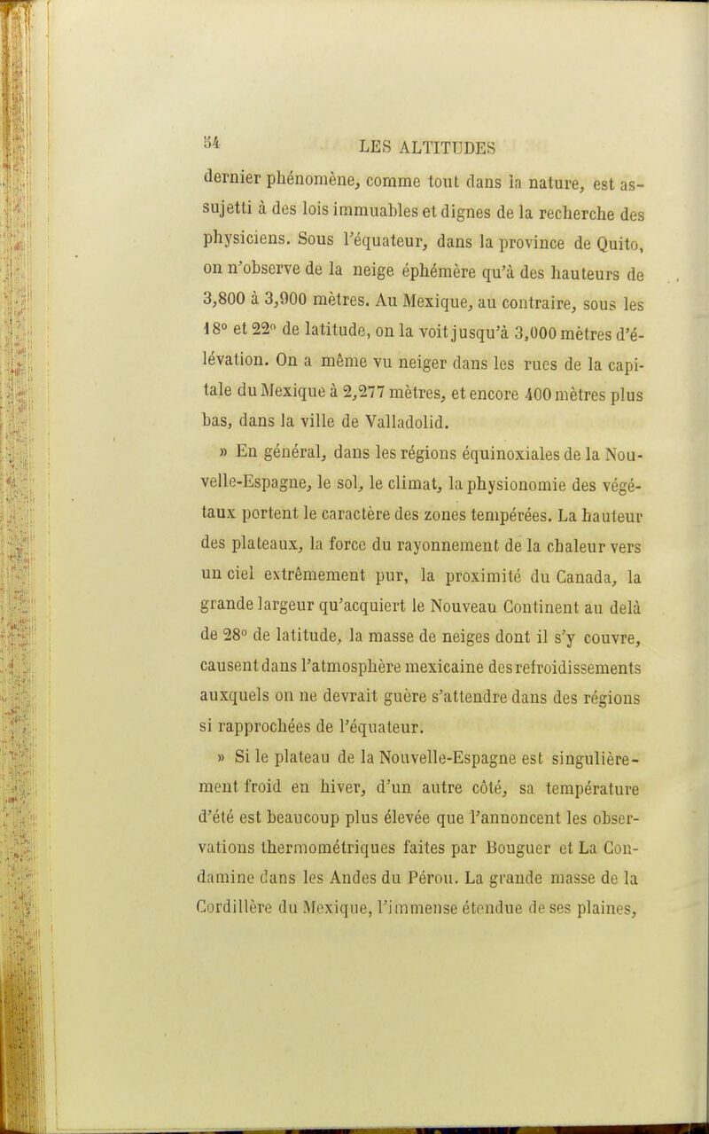 dernier phénomène, comme tout dans la nature, est as- sujetti à des lois immuables et dignes de la recherche des physiciens. Sous l'équateur, dans la province de Quito, on n'observe de la neige éphémère qu'à des hauteurs de 3,800 à 3,900 mètres. Au Mexique, au contraire, sous les 180 et 22 de latitude, on la voit jusqu'à 3,000 mètres d'é- lévation. On a même vu neiger dans les rues de la capi- tale du Mexique à 2,277 mètres, et encore 400 mètres plus bas, dans la ville de Valladolid. » En général, dans les régions équinoxiales de la Nou- velle-Espagne, le sol, le climat, la physionomie des végé- taux portent le caractère des zones tempérées. La hauteur des plateaux, la force du rayonnement de la chaleur vers un ciel extrêmement pur, la proximité du Canada, la grande largeur qu'acquiert le Nouveau Continent au delà de 28° de latitude, la masse de neiges dont il s'y couvre, causent dans l'atmosphère mexicaine des refroidissements auxquels on ne devrait guère s'attendre dans des régions si rapprochées de l'équateur. » Si le plateau de la Nouvelle-Espagne est singulière- ment froid en hiver, d'un autre côté, sa température d'été est beaucoup plus élevée que l'annoncent les obser- vations thermométriques faites par Bouguer et La Con- damine dans les Andes du Pérou. La grande masse de la Cordillère du Mexique, l'immense étendue rie ses plaines.