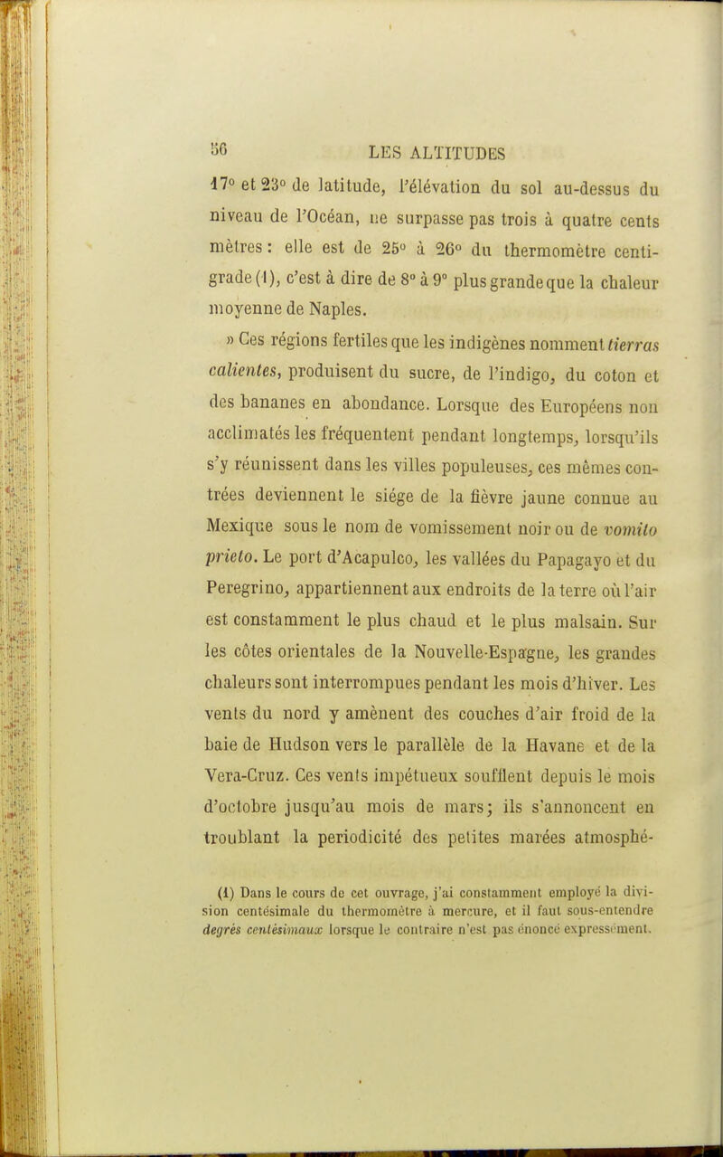 47oet23ûde latitude, l'élévation du sol au-dessus du niveau de l'Océan, ne surpasse pas trois à quatre cents mètres : elle est de 25 à 26° du thermomètre centi- grade (I), c'est à dire de 8° à 9° plus grande que la chaleur moyenne de Naples. » Ces régions fertiles que les indigènes nomment tierrm calientes, produisent du sucre, de l'indigo, du coton et des bananes en abondance. Lorsque des Européens non acclimatés les fréquentent pendant longtemps, lorsqu'ils s'y réunissent dans les villes populeuses, ces mêmes con- trées deviennent le siège de la fièvre jaune connue au Mexique sous le nom de vomissement noir ou de vomito prieto. Le port d'Acapulco, les vallées du Papagayo et du Peregrino, appartiennent aux endroits de la terre où l'air est constamment le plus chaud et le plus malsain. Sur les côtes orientales de la Nouvelle-Espagne, les grandes chaleurs sont interrompues pendant les mois d'hiver. Les vents du nord y amènent des couches d'air froid de la baie de Hudson vers le parallèle de la Havane et de la Vera-Gruz. Ces vents impétueux soufflent depuis le mois d'octobre jusqu'au mois de mars; ils s'annoncent en troublant la périodicité des petites marées atmosphé- (1) Dans le cours de cet ouvrage, j'ai constamment employé la divi- sion centésimale du thermomètre à mercure, et il faut sous-entendre degrés centésimaux lorsque le contraire n'est pas énoncé express('ment.
