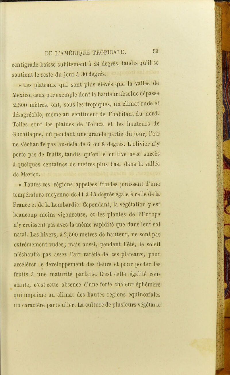 centigrade baisse subitement à 24 degrés, tandis qu'il se soutient le reste du jour à 30 degrés. » Les plateaux qui sont plus élevés que la vallée de Mexico, ceux par exemple dont la hauteur absolue dépasse 2,S00 mètres, ont, sous les tropiques, un climat rude et désagréable, même au sentiment de l'habitant du nord. Telles sont les plaines de Toluca et les hauteurs de Guchilaque, où peudant une grande partie du jour, l'air ne s'échauffe pas au-delà de 6 ou 8 degrés. L'olivier n'y porte pas de fruits, tandis qu'on le cultive avec succès à quelques centaines de mètres plus bas, dans la vallée de Mexico. » Toutes ces régions appelées froides jouissent d'une température moyenne de 11 à 13 degrés égale à celle de la France et de laLombardie. Cependant, la végétation y est beaucoup moins vigoureuse, et les plantes de l'Europe n'y croissent pas avec la même rapidité que dans leur sol natal. Les hivers, à 2,500 mètres de hauteur, ne sont pas extrêmement rudes; mais aussi, pendant l'été, le soleil n'échauffe pas assez l'air raréfié de ces plateaux, pour accélérer le développement des fleurs et pour porter les fruits à une maturité parfaite. C'est cette égalité con- stante, c'est cette absence d'une forte chaleur éphémère qui imprime au climat des hautes régions équinoxiales un caractère particulier. La culture de plusieurs végétaux