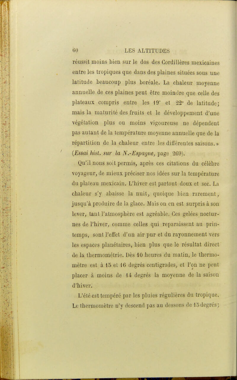 réussit moins bien sur le dos des Cordillères mexicaines entre les tropiques que dans des plaines situées sous une latitude beaucoup plus boréale. La chaleur moyenne annuelle de ces plaines peut être moindre que celle des plateaux compris entre les 19° et 22 de latitude; mais la maturité des fruits et le développement d'une végétation plus ou moins vigoureuse ne dépendent pas autant de la température moyenne annuelle que de la répartition de la chaleur entre les différentes saisons. » {Essai hist. sur la N.-Espagne, page 269). Qu'il nous soit permis, après ces citations du célèbre voyageur, de mieux préciser nos idées sur la température du plateau mexicain. L'hiver est partout doux et sec. La chaleur s'y abaisse la nuit, quoique bien rarement, jusqu'à produire de la glace. Mais on en est surpris à son lever, tant l'atmosphère est agréable. Ces gelées noctur- nes de l'hiver, comme celles qui reparaissent au prin- temps, sont l'effet d'un air pur et du rayonnement vers les espaces planétaires, bien plus que le résultat direct de la thermométrie. Dès 10 heures du matin, le thermo- mètre est à 15 el 16 degrés centigrades, et l'on ne peut placer à moins de \A degrés la moyenne de la saison d'hiver. L'été est tempéré par les pluies régulières du tropique. Le thermomètre n'y descend pas au dessous de 13 degrés ;