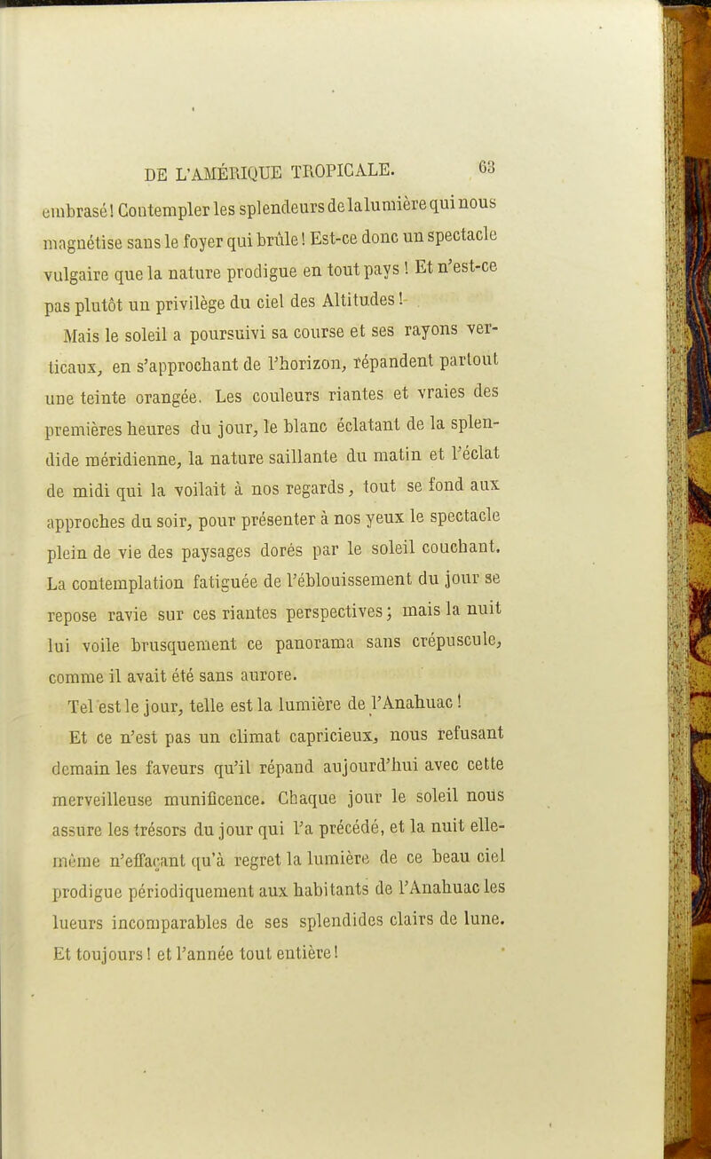 ombrasé! Contempler les splendeurs de lalumière qui nous magnétise sans le foyer qui brûle ! Est-ce donc un spectacle vulgaire que la nature prodigue en tout pays ! Et n'est-ce pas plutôt un privilège du ciel des Altitudes !- Mais le soleil a poursuivi sa course et ses rayons ver- ticaux, en s'approcbant de l'horizon, répandent partout une teinte orangée. Les couleurs riantes et vraies des premières heures du jour, le blanc éclatant de la splen- dide méridienne, la nature saillante du matin et l'éclat de midi qui la voilait à nos regards, tout se fond aux approches du soir, pour présenter à nos yeux le spectacle plein de vie des paysages dorés par le soleil couchant. La contemplation fatiguée de l'éblouissement du jour se repose ravie sur ces riantes perspectives ; mais la nuit lui voile brusquement ce panorama sans crépuscule, comme il avait été sans aurore. Tel est le jour, telle est la lumière de l'Anahuac! Et ce n'est pas un climat capricieux^, nous refusant demain les faveurs qu'il répand aujourd'hui avec cette merveilleuse munificence. Chaque jour le soleil noUs assure les trésors du jour qui l'a précédé, et la nuit elle- même n'effaçant qu'à regret la lumière de ce beau ciel prodigue périodiquement aux habitants de l'Anahuacles lueurs incomparables de ses splendides clairs de lune. Et toujours ! et l'année tout entière!