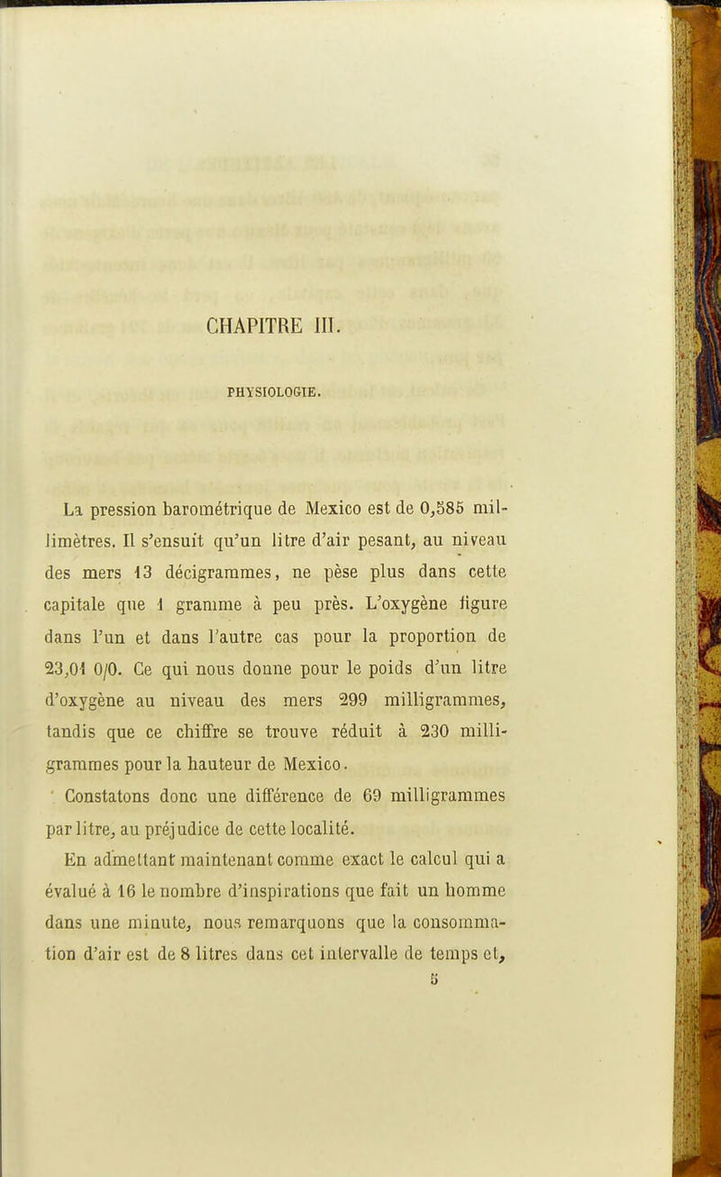 CHAPITRE III. PHYSIOLOGIE. La pression barométrique de Mexico est de 0^586 mil- Jimètres. Il s'ensuit qu'un litre d'air pesant, au niveau des mers 13 décigrarames, ne pèse plus dans cette capitale que 1 gramme à peu près. L'oxygène figure dans l'un et dans l'autre cas pour la proportion de 23,01 0/0. Ce qui nous donne pour le poids d'un litre d'oxygène au niveau des mers 299 milligrammes, tandis que ce chiffre se trouve réduit à 230 milli- grammes pour la hauteur de Mexico. Constatons donc une différence de 69 milligrammes par litre, au préjudice de cette localité. En admettant maintenant comme exact le calcul qui a évalué à 16 le nombre d'inspirations que fait un homme dans une minute, nous remarquons que la consomma- tion d'air est de 8 litres dans cet intervalle de temps et,
