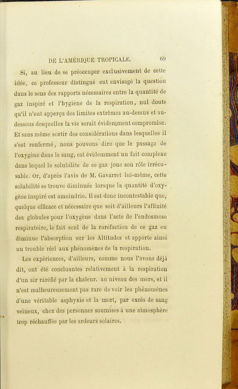 Si, au lieu de se préoccuper exclusivement de cette idée, ce professeur distingué eut envisagé la question dans le sens des rapports nécessaires entre la quantité de gaz inspiré et l'hygiène de la respiration, nul doute qu'il n'eut apperçu des limites extrêmes au-dessus et au- dessous desquelles la vie serait évidemment compromise. Et sans même sortir des considérations dans lesquelles il s'est renfermé, nous pouvons dire que le passage de l'oxygène dans le sang, est évidemment un fait complexe dans lequel la solubilité de ce gaz joue son rôle irrécu- sable. Or, d'après l'avis de M. Gavarret lui-même, cette solubilité se trouve diminuée lorsque la quantité d'oxy- gène inspiré est amoindrie. Il est donc incontestable que, quelque efficace et nécessaire que soit d'ailleurs l'affinité des globules pour l'oxygène dans l'acte de l'endosmose respiratoire, le fait seul de la raréfaction de ce gaz en diminue l'absorption sur les Altitudes et apporte ainsi un trouble réel aux phénomènes de la respiration. Les expériences, d'ailleurs, comme nous l'avons déjà dit, ont été concluantes relativement à la respiration d'un air raréfié par la chaleur, au niveau des mers, et il n'est malheureusement pas rare de voir les phénomènes d'une véritable asphyxie et la mort, par excès de sang veineux, chez des personnes soumises à une atmosphère trop réchauffée par les ardeurs solaires.