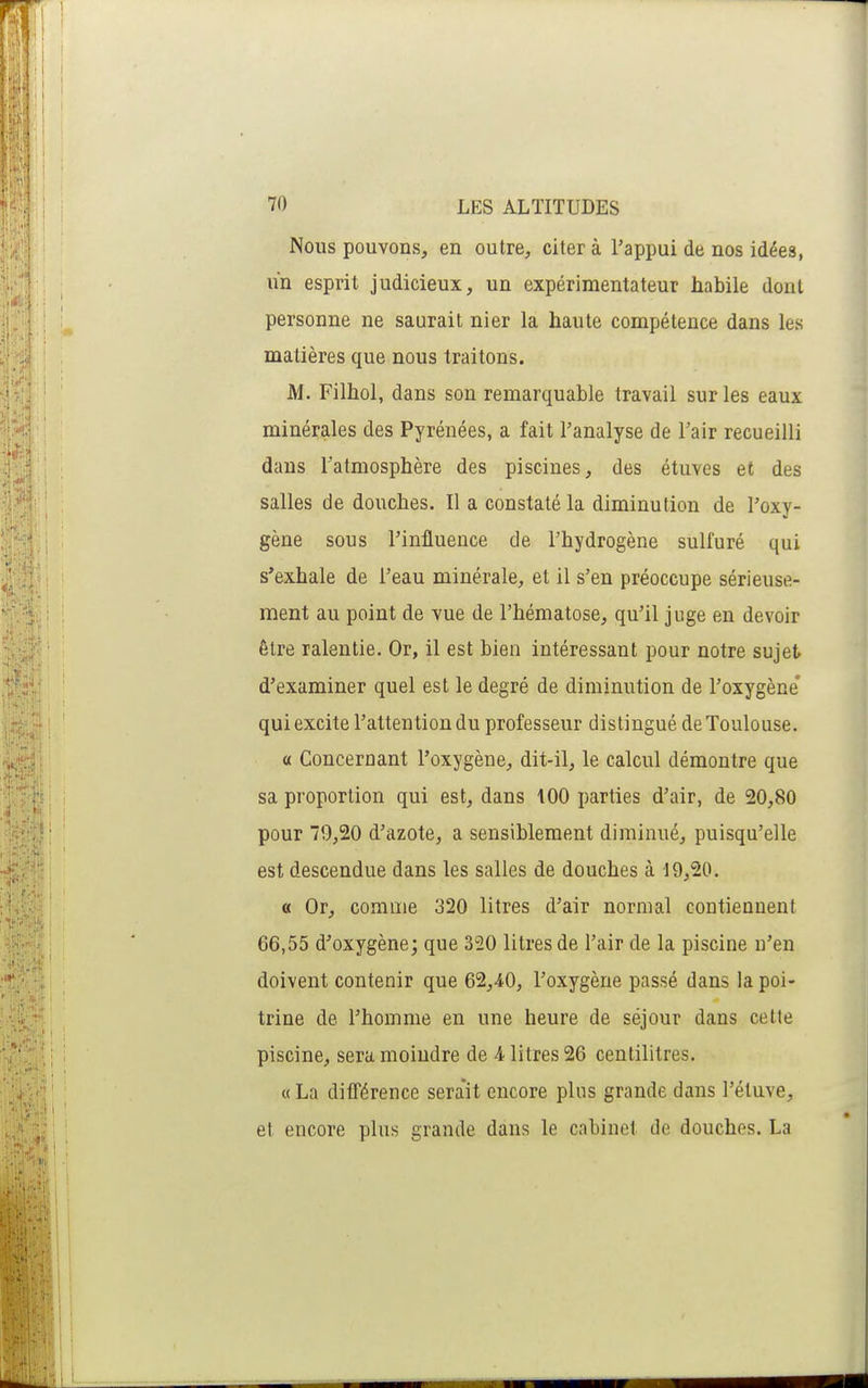 Nous pouvons, en outre, citer à l'appui de nos idées, un esprit judicieux, un expérimentateur habile dont personne ne saurait nier la haute compétence dans les matières que nous traitons. M. Filhol, dans son remarquable travail sur les eaux minérales des Pyrénées, a fait l'analyse de l'air recueilli dans l'atmosphère des piscines, des étuves et des salles de douches. Il a constaté la diminution de l'oxy- gène sous l'influence de l'hydrogène sulfuré qui s'exhale de l'eau minérale, et il s'en préoccupe sérieuse- ment au point de vue de l'hématose, qu'il juge en devoir être ralentie. Or, il est bien intéressant pour notre sujet d'examiner quel est le degré de diminution de l'oxygène* qui excite l'attention du professeur distingué de Toulouse. 0 Concernant l'oxygène, dit-il, le calcul démontre que sa proportion qui est, dans 100 parties d'air, de 20,80 pour 79,20 d'azote, a sensiblement diminué, puisqu'elle est descendue dans les salles de douches à 19,20. a Or, comme 320 litres d'air normal contiennent 66,55 d'oxygène; que 320 litres de l'air de la piscine n'en doivent contenir que 62,40, l'oxygène passé dans la poi- trine de l'homme en une heure de séjour dans cette piscine, sera moindre de 4 litres 26 centilitres. « La ditTérence sera'it encore plus grande dans l'étuve, et encore plus grande dans le cabinet de douches. La