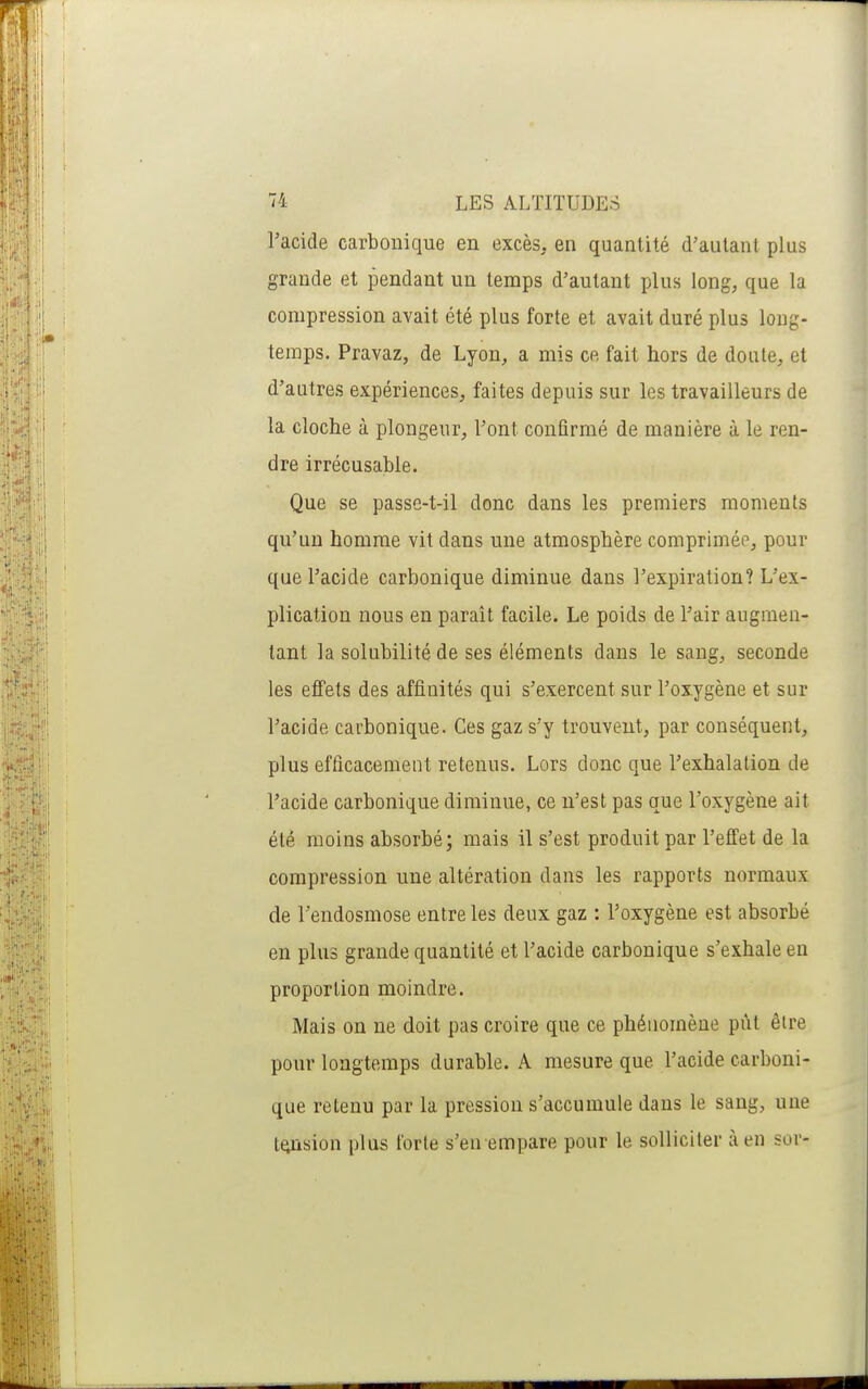 l'acide carbonique en excès, en quantité d'autant plus grande et pendant un temps d'autant plus long, que la compression avait été plus forte et avait duré plus long- temps. Pravaz, de Lyon, a mis ce fait hors de doute, et d'autres expériences, faites depuis sur les travailleurs de la cloche à plongeur. Font confirmé de manière à le ren- dre irrécusable. Que se passe-t-il donc dans les premiers moments qu'un homme vit dans une atmosphère comprimée, pour que l'acide carbonique diminue dans l'expiration? L'ex- plication nous en paraît facile. Le poids de l'air augmen- tant la solubilité de ses éléments dans le sang, seconde les effets des affinités qui s'exercent sur l'oxygène et sur l'acide carbonique. Ces gaz s'y trouvent, par conséquent, plus efficacement retenus. Lors donc que l'exhalation de l'acide carbonique diminue, ce n'est pas que l'oxygène ait été moins absorbé; mais il s'est produit par l'effet de la compression une altération dans les rapports normaux de l'endosmose entre les deux gaz : l'oxygène est absorbé en plus grande quantité et l'acide carbonique s'exhale en proportion moindre. Mais on ne doit pas croire que ce phénomène pût être pour longtemps durable. A mesure que l'acide carboni- que retenu par la pression s'accumule dans le sang, une tension plus forte s'en empare pour le solliciter à en sor-