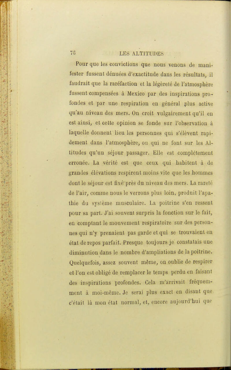 Pour que les convictions que nous venons de mani- fester fussent dénuées d'exactitude dans les résultats, il faudrait que la raréfaction et la légèreté de Tatmosphère fussent compensées à Mexico par des inspirations pro- fondes et par une respiration en général plus active qu'au niveau des mers. On croit vulgairement qu'il eu est ainsi, et cette opinion se fonde sur l'observation à laquelle donnent lieu les personnes qui s'élèvent rapi- dement dans l'atmosphère, ou qui ne font sur les Al- titudes qu'un séjour passager. Elle est complètement erronée. La vérité est que ceux qui habitent à de grandes élévations respirent moins vite que les hommes dont le séjour est fixé'près du niveau des mers. La rareté de l'air, comme nous le verrons plus loin, produit l'apa- thie du système musculaire. La poitrine s'en ressent pour sa part. J'ai souvent surpris la fonction sur le fait, en comptant le mouvement respiratoire sur des person- nes qui n'y prenaient pas garde et qui se trouvaient en état de repos parfait. Presque toujours je constatais une diminution dans le nombre d'ampliations de la poitrine. Quelquefois, assez souvent même, ou oublie de respirer et l'on est obligé de remplacer le temps perdu en faisant des inspirations profondes. Gela m'arrivait fréquem- ment à moi-même. Je serai plus exact en disant que c'était là mon état normal, et, encore aujourd'hui que