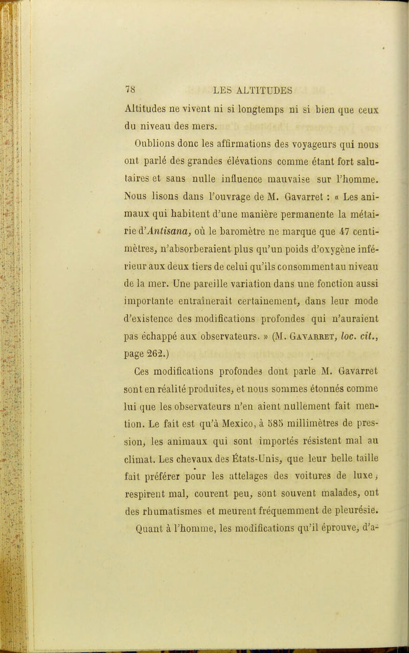 Altitudes ne vivent ni si longtemps ni si bien que ceux du niveau des mers. Oublions donc les affirmations des voyageurs qui nous ont parlé des grandes élévations comme étant fort salu- taires et sans nulle influence mauvaise sur l'homme. Nous lisons dans l'ouvrage de M. Gavarret : « Les ani- maux qui habitent d'une manière permanente la métai- rie à'Antisana, où le baromètre ne marque que 47 centi- mètresj n'absorberaient plus qu'un poids d'oxygène infé- rieur aux deux tiers de celui qu'ils consomment au niveau de la mer. Une pareille variation dans une fonction aussi importante entraînerait certainement^ dans leur mode d'existence des modifications profondes qui n'auraient pas échappé aux observateurs. » (M. Gavarret, loc. cit., page 262.) Ces modifications profondes dont parle M. Gavarret sont en réalité produites^ et nous sommes étonnés comme lui que les observateurs n'en aient nullement fait men- tion. Le fait est qu'à Mexico, à 585 millimètres de pres- sion, les animaux qui sont importés résistent mal au climat. Les chevaux des États-Unis, que leur belle taille fait préférer pour les attelages des voitures de luxe > respirent mal, courent peu, sont souvent malades, ont des rhumatismes et meurent fréquemment de pleurésie. Quant à l'homme, les modifications qu'il éprouve, d'à-