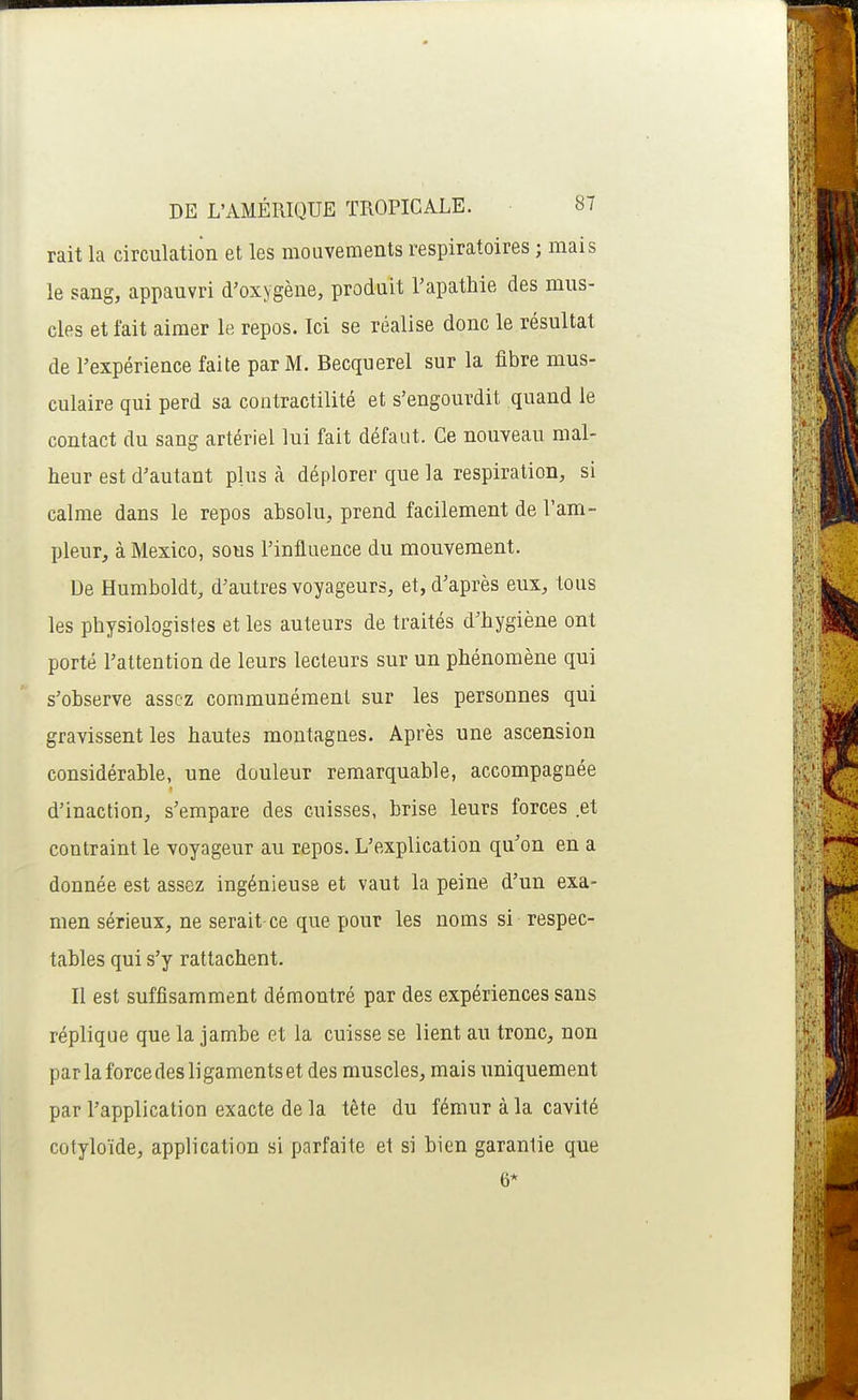 rait la circulation et les mouvements respiratoires ; mais le sang, appauvri d'oxygène, produit l'apathie des mus- cles et fait aimer le repos. Ici se réalise donc le résultat de l'expérience faite par M. Becquerel sur la fibre mus- culaire qui perd sa contractilité et s'engourdit quand le contact du sang artériel lui fait défaut. Ce nouveau mal- heur est d'autant plus à déplorer que la respiration, si calme dans le repos absolu, prend facilement de l'am- pleur, à Mexico, sous l'influence du mouvement. De Humboldt, d'autres voyageurs, et, d'après eux, tous les physiologistes et les auteurs de traités d'hygiène ont porté l'attention de leurs lecteurs sur un phénomène qui s'observe assez communément sur les personnes qui gravissent les hautes montagnes. Après une ascension considérable, une douleur remarquable, accompagnée d'inaction, s'empare des cuisses, brise leurs forces et contraint le voyageur au repos. L'explication qu'on en a donnée est assez ingénieuse et vaut la peine d'un exa- men sérieux, ne serait ce que pour les noms si respec- tables qui s'y rattachent. Il est suffisamment démontré par des expériences sans réplique que la jambe et la cuisse se lient au tronc, non par la force des ligaments et des muscles, mais uniquement par l'application exacte de la tête du fémur à la cavité cotyloïde, application si parfaite et si bien garantie que 6*