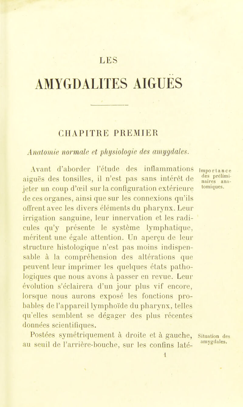 AMYGDALITES AIGUËS CHAPITRE PREMIER Anatomie normale et physiologie des amygdales. Avant d'aborder l'étude des inflammations importance aiguës des tonsilles, il n'est pas sans intérêt de naber'^ami- jeter un coup d'œil sur la configuration extérieure toniques, de ces organes, ainsi que sur les connexions qu'ils offrent avec les divers éléments du pharynx. Leur irrigation sanguine, leur innervation et les radi- cules qu'y présente le système lymphatique, méritent une égale attention. Un aperçu de leur structure histologique n'est pas moins indispen- sable à la compréhension des altérations que peuvent leur imprimer les quelques états patho- logiques que nous avons à passer en revue. Leur évolution s'éclairera d'un jour plus vif encore, lorsque nous aurons exposé les fonctions pro- bables de l'appareil lymphoïde du pharynx, telles qu'elles semblent se dégager des plus récentes données scientifiques. Postées symétriquement à droite et à gauche, Situation des au seuil de l'arrière-houche, sur les confins laté-