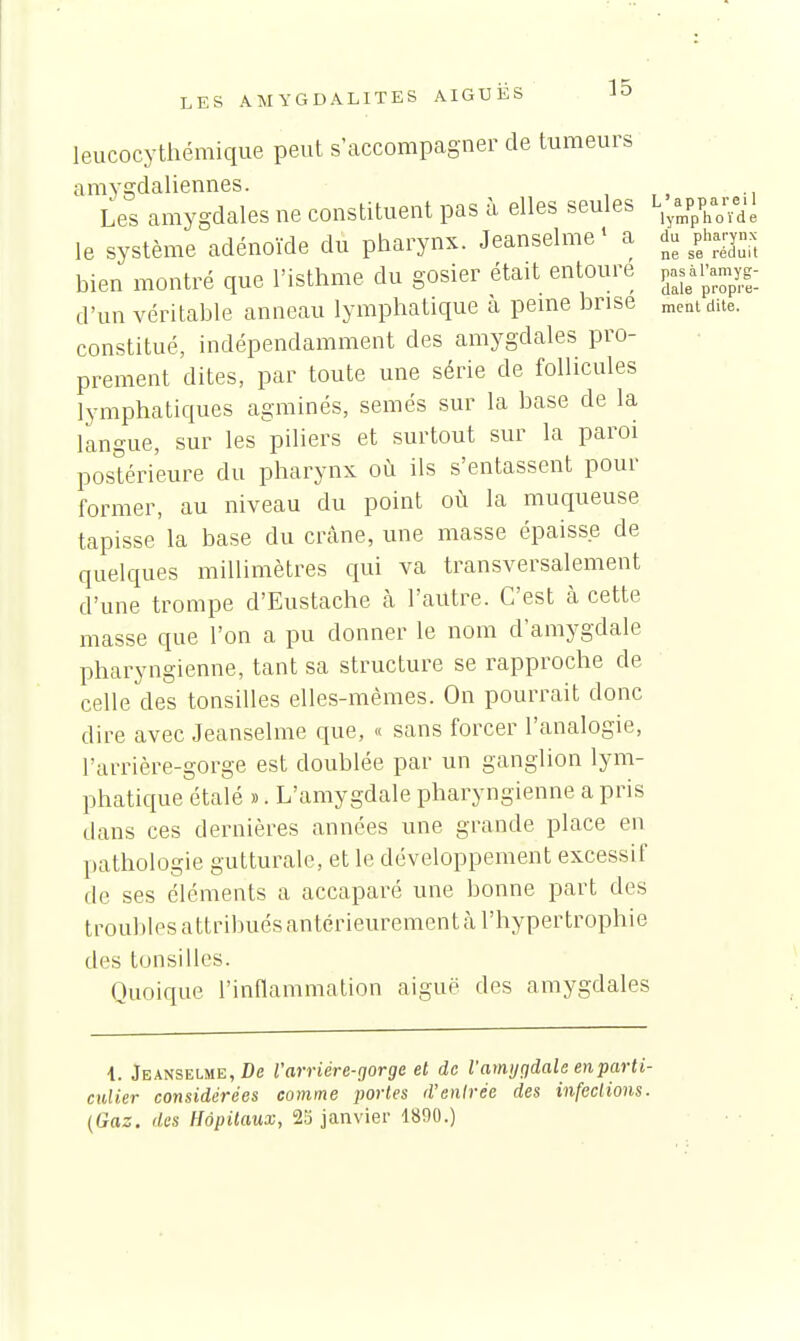 leucocythémique peut s'accompagner de tumeurs amygdaliennes. Les amygdales ne constituent pas à elles seules ^;^pp-aè le système adénoïde du pharynx. Jeanselme' a du ^pWynx bien montré que l'isthme du gosier était entoure P-;ipamy|-_ d'un véritable anneau lymphatique à peine brise ment dite, constitué, indépendamment des amygdales pro- prement dites, par toute une série de follicules lymphatiques agminés, semés sur la base de la langue, sur les piliers et surtout sur la paroi postérieure du pharynx où ils s'entassent pour former, au niveau du point où la muqueuse tapisse la base du crâne, une masse épaisse de quelques millimètres qui va transversalement d'une trompe d'Eustache cà l'autre. C'est à cette masse que l'on a pu donner le nom d'amygdale pharyngienne, tant sa structure se rapproche de celle des tonsilles elles-mêmes. On pourrait donc dire avec Jeanselme que, « sans forcer l'analogie, l'arrière-gorge est doublée par un ganglion lym- phatique étalé ». L'amygdale pharyngienne a pris dans ces dernières années une grande place en pathologie gutturale, et le développement excessif de ses éléments a accaparé une bonne part des troubles attribués antérieurement à l'hypertrophie des tonsilles. Quoique l'inflammation aiguë des amygdales 1. Jeanselme, De V arriére-gorge et de l'amygdale en parti- culier considérées comme portes d'entrée des infections. (Gaz, des Hôpitaux, 23 janvier 1890.)