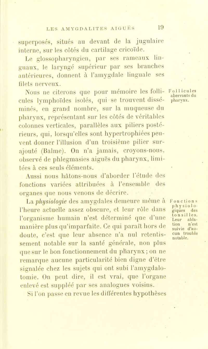 superposés, situés au devant de la jugulaire interne, sur les côtés du cartilage cricoïde. Le glossopliai^yngien, par ses rameaux lin- guaux, le laryngé supérieur par ses branches antérieures, donnent à l'amygdale linguale ses 111 ets nerveux. Nous ne citerons que pour mémoire les folli- Follicules ^ . , abei'i-ants on cules lymphoïdes isolés, qui se trouvent disse- pharynx, minés, en grand nombre, sur la muqueuse du pharynx, représentant sur les côtés de véritables colonnes verticales, parallèles aux piliers posté- rieurs, qui, lorsqu'elles sont hypertrophiées peu- vent donner l'illusion d'un troisième pilier sur- ajouté (Balme). On n'a jamais, croyons-nous, observé de phlegmasies aiguës du pharynx, limi- tées à ces seuls éléments. Aussi nous hàtons-nous d'aborder l'étude dos fonctions variées attribuées à l'ensemble des organes que nous venons de décrire. La phnsioloqie des amygdales demeure même à Fonctions Ml physiolo- l'heure actuelle assez obscure, et leur rôle dans giques des l'organisme humain n'est déterminé que d'une Leu/'Vbia' manière plus qu'imparfaite. Ce qui parait hors de ^^^^^ doute, c'est que leur absence n'a nul retentis- cun trouble ' 1 notable. sèment notable sur la santé générale, non plus que sur le bon fonctionnement du pharynx ; on ne remarque aucune particularité bien digne d'être signalée chez les sujets qui ont subi l'amygdalo- tomie. On peut dire, il est vrai, que l'organe enlevé est suppléé par ses analogues voisins. Si l'on passe en revue les dilTérentes hypothèses