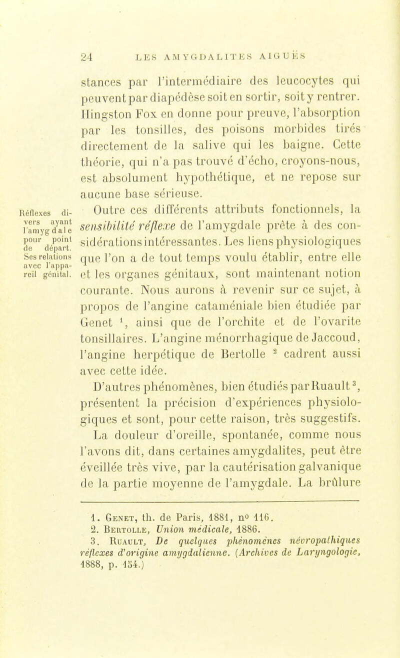 stances par l'intermédiaire des leucocytes qui peuvent par diapédcse soit en sortir, soit y rentrer. Hingston Fox en donne pour preuve, l'absorption par les tonsilles, des poisons morbides tirés directement de la salive qui les baigne. Cette tbéorie, qui n'a pas trouvé d'écho, croyons-nous, est absolument hypothétique, et ne repose sur aucune base sérieuse, {éflexes di- Outre CBS différents attributs fonctionnels, la ramygdaTe seiisibUHé fé/lexe de l'amygdale prête à des con- de' dépar/ sidérations intéressantes. Les liens physiologiques sesreiaiions l'on a de tout tcmps voulu établir, entre elle avec Tuppa- ^ . . reil génital, et Ics organcs génitaux, sont maintenant notion courante. Nous aurons à revenir sur ce sujet, à propos de l'angine cataméniale bien étudiée par Genêt ainsi que de l'orchite et de l'ovarite tonsillaires. L'angine ménorrhagique de Jaccoud, l'angine herpétique de Bertolle ^ cadrent aussi avec cette idée. D'autres phénomènes, bien étudiés parRuault ^ présentent la précision d'expériences physiolo- giques et sont, pour cette raison, très suggestifs. La douleur d'oreille, spontanée, comme nous l'avons dit, dans certaines amygdalites, peut être éveillée très vive, par la cautérisation galvanique de la partie moyenne de l'amygdale. La brûlure 1. Genêt, th. de Paris, 1881, n 116. 2. Beutolle, Union médicale, 1886. 3. RuAULT, De quelques phénomènes névropalhiques réflexes d'origine amygdalienne. {Archives de Laryngologie. 1888, p. 134.)