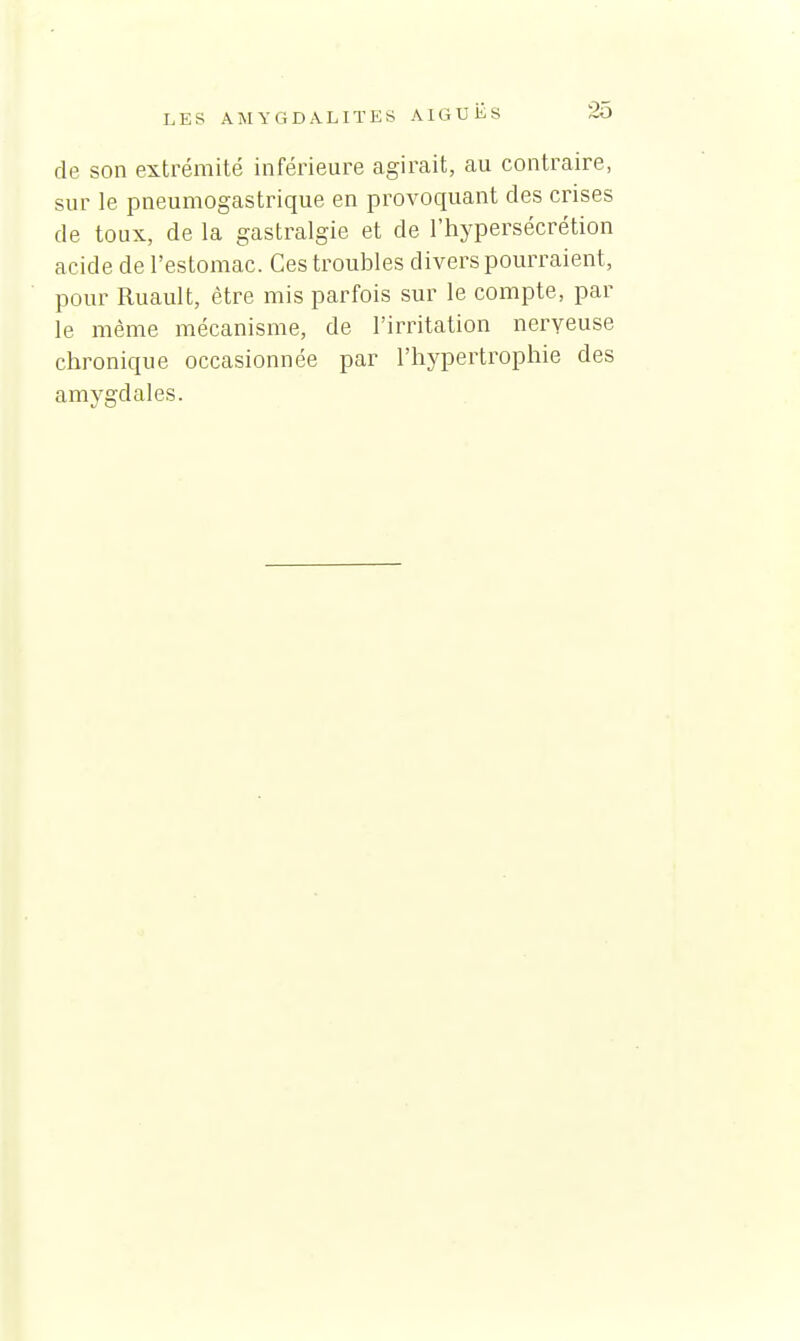 de son extrémité inférieure agirait, au contraire, sur le pneumogastrique en provoquant des crises de toux, de la gastralgie et de l'hypersécrétion acide de l'estomac. Ces troubles divers pommaient, pour Ruault, être mis parfois sur le compte, par le même mécanisme, de l'irritation nerveuse chronique occasionnée par l'hypertrophie des amygdales.