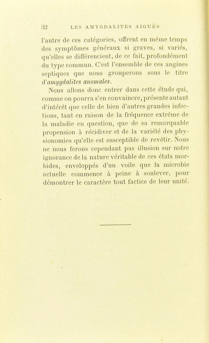 l'autre de ces catégories, offrent en même temps des symptômes généraux si graves, si variés, qu'elles se différencient, de ce fait, profondément du type commun. C'est l'ensemble de ces angines septiques que nous grouperons sous le titre d'amygdalites anomales. Nous allons donc entrer dans cette étude qui, comme on pourra s'en convaincre, présente autant d'intérêt que celle de bien d'autres grandes infec- tions, tant en raison de la fréquence extrême de la maladie en question, que de sa remarquable propension à récidiver et de la variété des phy- sionomies qu'elle est susceptible de revêtir. Nous ne nous ferons cependant pas illusion sur notre ignorance de la nature véritable de ces états mor- bides, enveloppés d'un voile que la microbie actuelle commence à peine à soulever, pour démontrer le caractère tout factice de leur unité.