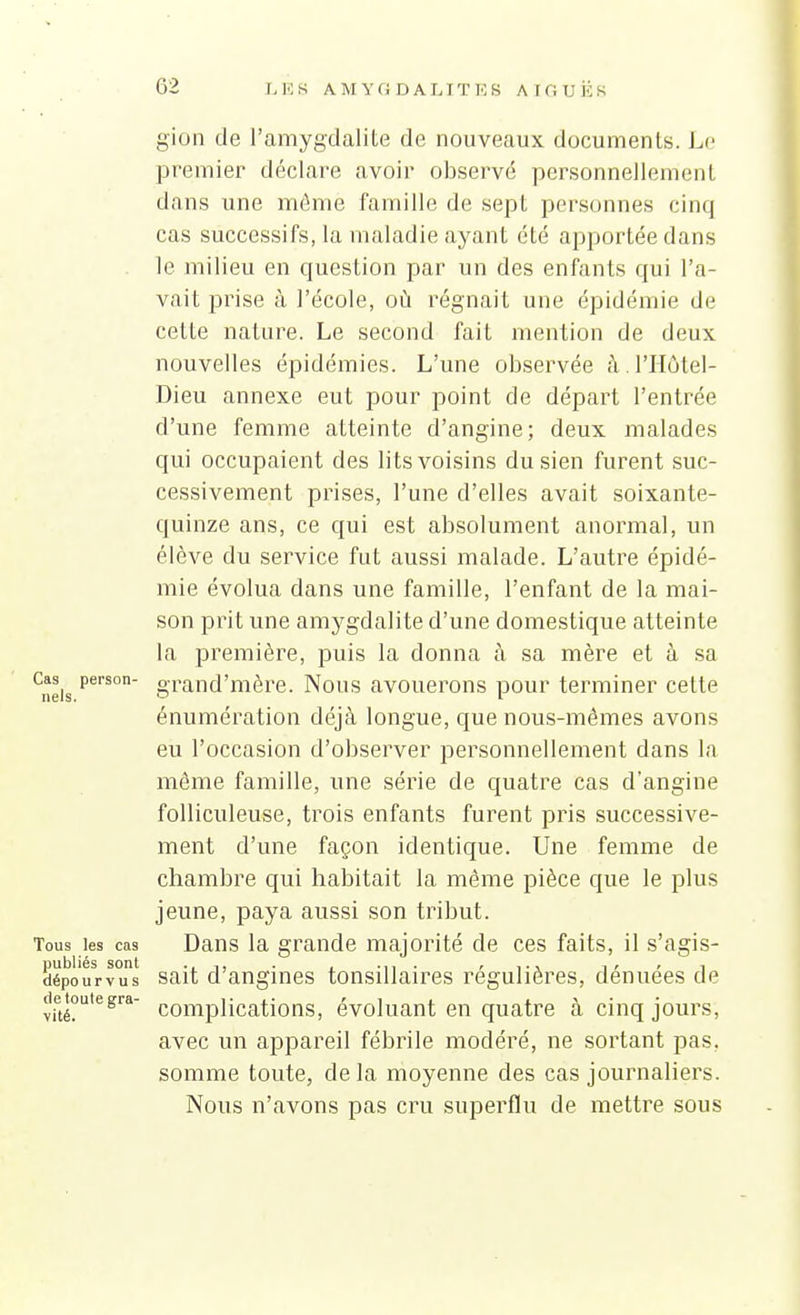 gion de l'amygdalite de nouveaux documents. Lo premier déclare avoir observé personnellement dans une même famille de sept personnes cinq cas successifs, la maladie ayant été apportée dans le milieu en question par un des enfants qui l'a- vait prise à l'école, où régnait une épidémie de cette nature. Le second lait mention de deux nouvelles épidémies. L'une observée à l'Hôlel- Dieu annexe eut pour point de départ l'entrée d'une femme atteinte d'angine; deux malades qui occupaient des lits voisins du sien furent suc- cessivement prises, l'une d'elles avait soixante- quinze ans, ce qui est absolument anormal, un élève du service fut aussi malade. L'autre épidé- mie évolua dans une famille, l'enfant de la mai- son prit une amygdalite d'une domestique atteinte la première, puis la donna à sa mère et à sa ^neis grand'mère. Nous avouerons pour terminer cette énumération déjà longue, que nous-mêmes avons eu l'occasion d'observer personnellement dans la môme famille, une série de quatre cas d'angine folliculeuse, trois enfants furent pris successive- ment d'une façon identique. Une femme de chambre qui habitait la même pièce que le plus jeune, paya aussi son tribut. Tous les cas Dans la grande majorité de ces faits, il s'agis- dépourv°us Sait d'angiucs tonsillaires régulières, dénuées de ^fté*^^^*' complications, évoluant en quatre à cinq jours, avec un appareil fébrile modéré, ne sortant pas. somme toute, delà moyenne des cas journaliers. Nous n'avons pas cru superflu de mettre sous