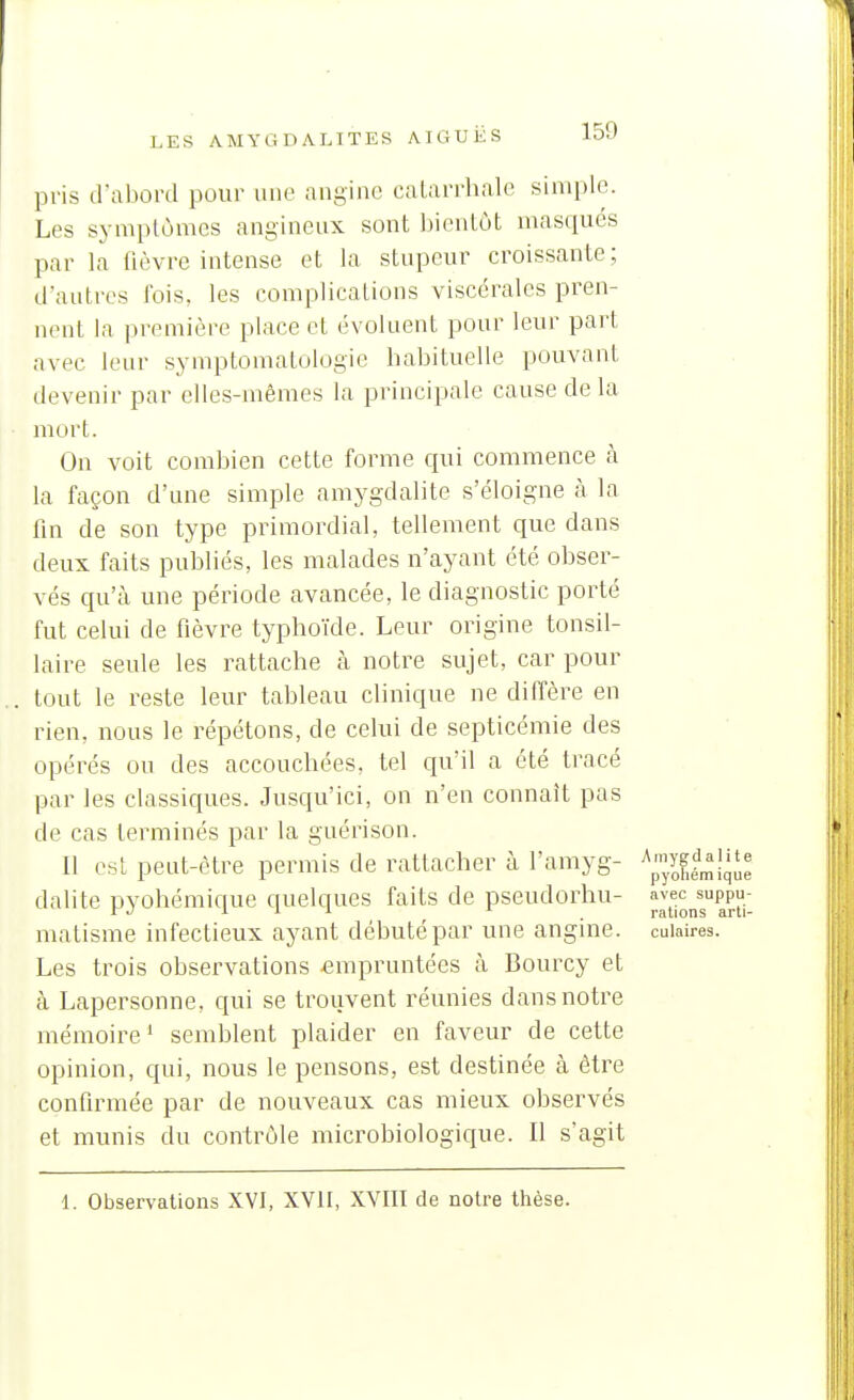 pris d'abord pour une angine catarrhale simple. Les symptômes angineux sont bientôt masqués par la fièvre intense et la stupeur croissante; d'autres fois, les complications viscérales pren- nent la première place et évoluent pour leur part avec leur symptomatologie babituelle pouvant devenir par elles-mêmes la principale cause de la mort. On voit combien cette forme qui commence à la façon d'une simple amygdalite s'éloigne à la lin de son type primordial, tellement que dans deux faits publiés, les malades n'ayant été obser- vés qu'à une période avancée, le diagnostic porté fut celui de fièvre typhoïde. Leur origine tonsil- laire seule les rattache à notre sujet, car pour tout le reste leur tableau clinique ne diffère en rien, nous le répétons, de celui de septicémie des opérés ou des accouchées, tel qu'il a été tracé par les classiques. Jusqu'ici, on n'en connaît pas de cas terminés par la guérison. Il est peut-être permis de rattacher à l'amyg- dalite pyohémique quelques faits de pseudorhu- ^;^j^^jj'gPP}'._ matisme infectieux ayant débuté par une angine, cuiaires. Les trois observations empruntées à Bourcy et cà Lapersonne, qui se trouvent réunies dans notre mémoire' semblent plaider en faveur de cette opinion, qui, nous le pensons, est destinée à être confirmée par de nouveaux cas mieux observés et munis du contrôle microbiologique. Il s'agit 1. Observations XVI, XVII, XVIII de notre thèse.