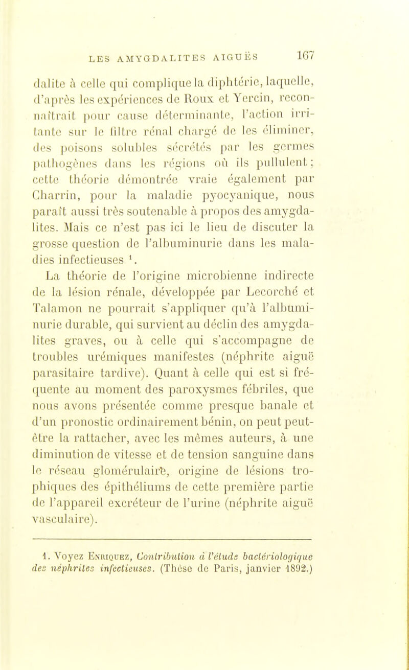 dalitc à celle qui complique ka tliphlérie, laquelle, d'après les expéi-iences de lloux eL Yerciu, recon- naîtrait pour cause déterminante, l'acLion irri- lanle sur le liltre rénal chargé de les éliminer, des poisons solubles sécrétés par les germes paihogènf^s tians les r('gions où ils pullulent; cette théorie démontrée vraie également par Charria, pour la maladie pyocyanic[ue, nous paraît aussi très soutenahle à propos des amygda- lites. Mais ce n'est pas ici le lieu de discuter la grosse question de l'albuminurie dans les mala- dies infectieuses '. La théorie de l'origine microbienne indirecte de la lésion rénale, développée par Lecorché et Talamon ne pourrait s'appliquer qu'à l'albumi- nurie durable, qui survient au déclin des amygda- lites graves, ou à celle qui s'accompagne de troubles urémiques manifestes (néphrite aiguë parasitaire tardive). Quant à celle qui est si fré- quente au moment des paroxysmes fébriles, que nous avons présentée comme presque banale et d'un pronostic ordinairement bénin, on peut peut- être la rattacher, avec les mêmes auteurs, à une diminution de vitesse et de tension sanguine dans le réseau glomérulairt, origine de lésions tro- phiques des épithéliums de cette première partie de l'appareil excréteur de l'urine (néphrite aiguë vasculaire). 1. Voyez Enbiquez, Conlribulion d l'élude baclériologique des néphrites infectieuses. (Thèse de Paris, janvier 1892.)