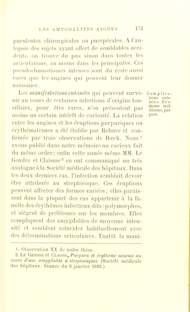 puriilontes chirurgicales ou puerpérales. A l'au- lopsie des sujols ayanl oITert de semlilahlos acci- fienls, on Irouvc du pus sinon dans lontcs les arlicidalions, ;ui moins flans les principales. Ces psiMidorlium.ilisines inlcnses sont dn l'cslo aussi rares ijiu^ l<'s aiiyines (pii [XHivcnt iinir donner naissance. Les manifesta Lions cutanées cfui peuvent surve- c om p 1 ic!i- 1 , . • £. , • i> • • 1 lions cula- nir au cours de certaines infections d origine ton- nées. Ery- sillaire, pour être rares, n'en présentent pas 'i!}o^me_pu|.! moins un certain intérêt de curiosité. La relation p™- entre les angines et les éruptions purpuriques ou érythémateuses a été établie par Rehner et con- '- firmée par trois observations de Bœck. Nous ' avons publié dans notre mémoire un curieux fait du même ordre; enfin cette année même MM. Le Gendre et Glaissse ^ en ont communiqué un très analogue à la Société médicale des hôpitaux. Dans les deux derniers cas, l'infection semblait devoir être attribuée au streptocoque. Ces éruptions peuvent affecter des formes variées; elles parais- sent dans la plupart des cas appartenir à la fa- mille des érylhèmes infectieux dits : polymorphes, et siègent de préférence sur les membres. Elles compliquent des amygdalites de moyenne inten- sité et semblent coïncider habituellement avec des déterminations articulaires. Tantôt la mani- 1. Observation XX de notre thèse. 2. Le Gendre et Clatsse, Purpura et érylhcmc noueux au cours d'une anij/gdalile d streptocoques. (Société médicale des hôpitau.x. Séance du 8 janvier 1892.)