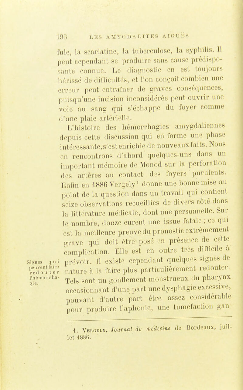 I,KS AMYliDA I.ITICS AlfiUKS fille, la scarlatine, la tuberculose, la syphilis. 11 peut cependant se produire sans cause prédispo- sante connue. J-,e diagnostic en est toujours hérissé de difficultés, et l'on conçoit combien une erreur peut entraîner de graves conséquences, puisqu'une incision inconsidérée peut ouvrir une voie au sang qui s'échappe du foyer comme d'une plaie artérielle. L'histoire des hémorrhagies amygdaliennes depuis cette discussion qui en forme une phase intéressante,s'est enrichie de nouveauxfaits. Nous en rencontrons d'abord quelques-uns dans un important mémoire de Monod sur la perforatujn des artères au contact d^-s foyers purulents. Enlin en 188G Vcrgely ' donne une bonne mise au point de la question dans un travail qui contient seize observations recueillies de divers côté dans la littérature médicale, dont une personnelle. Sur le nombre, douze eurent une issue fatale; ce qui est la meilleure preuve du pronostic extrêmement grave qui doit être posé en présence de cette complication. Elle est en outre très difficile à Signes qui prévoir. 11 existe cependant quelques signes de r^dTu'i'eT nature à la faire plus particulièrement redouter, l'h^émoi rha- ^^^^ ^^^^j. ^^^^ gonflement monstrueux du pharynx occasionnant'd'une part ime dysphagie excessive, pouvant d'autre part être assez considérable pour produire l'aphonie, une tuméfaction gan- 4. Vehgelv, Journal de médecine fie Bordeaux, juil-