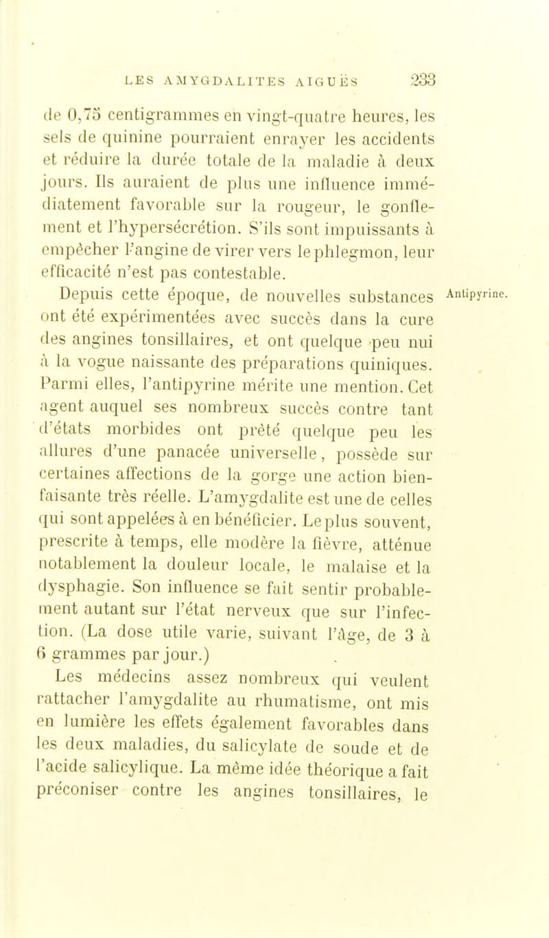 (le 0,7o centigrammes en vingt-quatre heures, les sels de quinine pourraient enrayer les accidents et réduire la durée totale de la maladie à deux jours. Ils auraient de plus une influence immé- diatement favorable sur la rougeur, le gonfle- ment et l'hypersécrétion. S'ils sont impuissants à empêcher l'angine de virer vers le phlegmon, leur efficacité n'est pas contestable. Depuis cette époque, de nouvelles substances Antipyrine. ont été expérimentées avec succès dans la cure des angines tonsillaires, et ont quelque peu nui à la vogue naissante des préparations quiniques. Parmi elles, l'antipyrine mérite une mention. Cet agent auquel ses nombreux succès contre tant d'états morbides ont prêté quelque peu les allures d'une panacée universelle, possède sur certaines affections de la gorge une action bien- faisante très réelle. L'amygdalite est une de celles qui sont appelées à en bénéficier. Le plus souvent, prescrite à temps, elle modère la fièvre, atténue notablement la douleur locale, le malaise et la dysphagie. Son influence se fait sentir probable- ment autant sur l'état nerveux que sur l'infec- tion. (La dose utile varie, suivant l'âge, de 3 cà 6 grammes par jour.) Les médecins assez nombreux qui veulent rattacher l'amygdalite au rhumatisme, ont mis en lumière les effets également favorables dans les deux maladies, du salicylate de soude et de l'acide salicylique. La même idée théorique a fait préconiser contre les angines tonsillaires, le