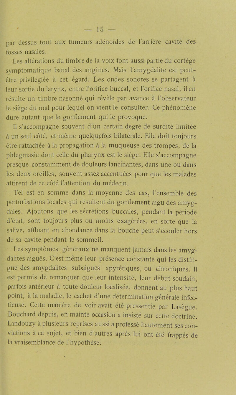 par dessus tout aux tumeurs adénoïdes de l’arrière cavité des fosses nasales. Les altérations du timbre de la voix font aussi partie du cortège symptomatique banal des angines. Mais l’amygdalite est peut- être privilégiée à cet égard. Les ondes sonores se partagent à leur sortie du larynx, entre l’orifice buccal, et l’orifice nasal, il en résulte un timbre nasonné qui révèle par avance à l’observateur le siège du mal pour lequel on vient le consulter. Ce phénomène dure autant que le gonfiement qui le provoque. 11 s’accompagne souvent d’un certain degré de surdité limitée à un seul côté, et même quelquefois bilatérale. Elle doit toujours être rattachée à la propagation à la muqueuse des trompes, de la phlegmasie dont celle du pharynx est le siège. Elle s’accompagne presque constamment de douleurs lancinantes, dans une ou dans les deux oreilles, souvent assez accentuées pour que les malades attirent de ce côté l’attention du médecin. Tel est en somme dans la moyenne des cas, l’ensemble des perturbations locales qui résultent du gonflement aigu des amyg- dales. Ajoutons que les sécrétions buccales, pendant la période d’état, sont toujours plus ou moins exagérées, en sorte que la salive, affluant en abondance dans la bouche peut s’écouler hors de sa cavité pendant le sommeil. Les symptômes généraux ne manquent jamais dans les amyg- dalites aiguës. C’est même leur présence constante qui les distin- gue des amygdalites subaiguës apyrétiques, ou chroniques. 11 est permis de remarquer que leur intensité, leur début soudain, parfois antérieur à toute douleur localisée, donnent au plus haut point, à la maladie, le cachet d’une détermination générale infec- tieuse. Cette manière de voir avait été pressentie par Lasègue. Bouchard depuis, en mainte occasion a insisté sur cette doctrine. Landouzy à plusieurs reprises aussi a professé hautement ses con- victions à ce sujet, et bien d’autres après lui ont été frappés de la vraisemblance de l’hypothèse.