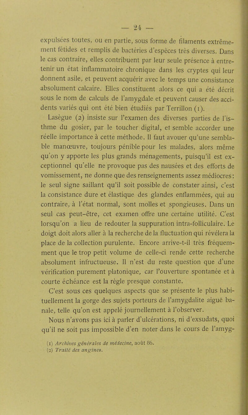 expulsées toutes, ou en partie, sous forme de filaments extrême- ment fétides et remplis de bactéries d’espèces très diverses. Dans le cas contraire, elles contribuent par leur seule présence à entre- tenir un état inflammatoire chronique dans les cryptes qui leur donnent asile, et peuvent acquérir avec le temps une consistance absolument calcaire. Elles constituent alors ce qui a été décrit sous le nom de calculs de l’amygdale et peuvent causer des acci- dents variés qui ont été bien étudiés par Terrillon (i). Lasègue (2) insiste sur l’examen des diverses parties de l’is- thme du gosier, par le toucher digital, et semble accorder une réelle importance à cette méthode. 11 faut avouer qu’une sembla- ble manœuvre, toujours pénible pour les malades, alors même qu’on y apporte les plus grands ménagements, puisqu’il est ex- ceptionnel qu’elle ne provoque pas des nausées et des efforts de vomissement, ne donne que des renseignements assez médiocres; le seul signe saillant qu’il soit possible de constater ainsi, c’est la consistance dure et élastique des glandes enflammées, qui au contraire, à l’état normal, sont molles et spongieuses. Dans un seul cas peut-être, cet examen offre une certaine utilité. C’est lorsqu’on a lieu de redouter la suppuration intra-folliculaire. Le doigt doit alors aller à la recherche de la fluctuation qui révélera la place de la collection purulente. Encore arrive-t-il très fréquem- ment que le trop petit volume de celle-ci rende cette recherche absolument infructueuse. 11 n’est du reste question que d’une vérification purement platonique, car l’ouverture spontanée et à courte échéance est la règle presque constante. C’est sous ces quelques aspects que se présente le plus habi- tuellement la gorge des sujets porteurs de l’amygdalite aiguë ba- nale, telle qu’on est appelé journellement à l’observer. Nous n’avons pas ici à parler d’ulcérations, ni d’exsudats, quoi qu’il ne soit pas impossible d’en noter dans le cours de l’amyg- (1) Archives générales de médecine, août 86. (2) Traité des angines.