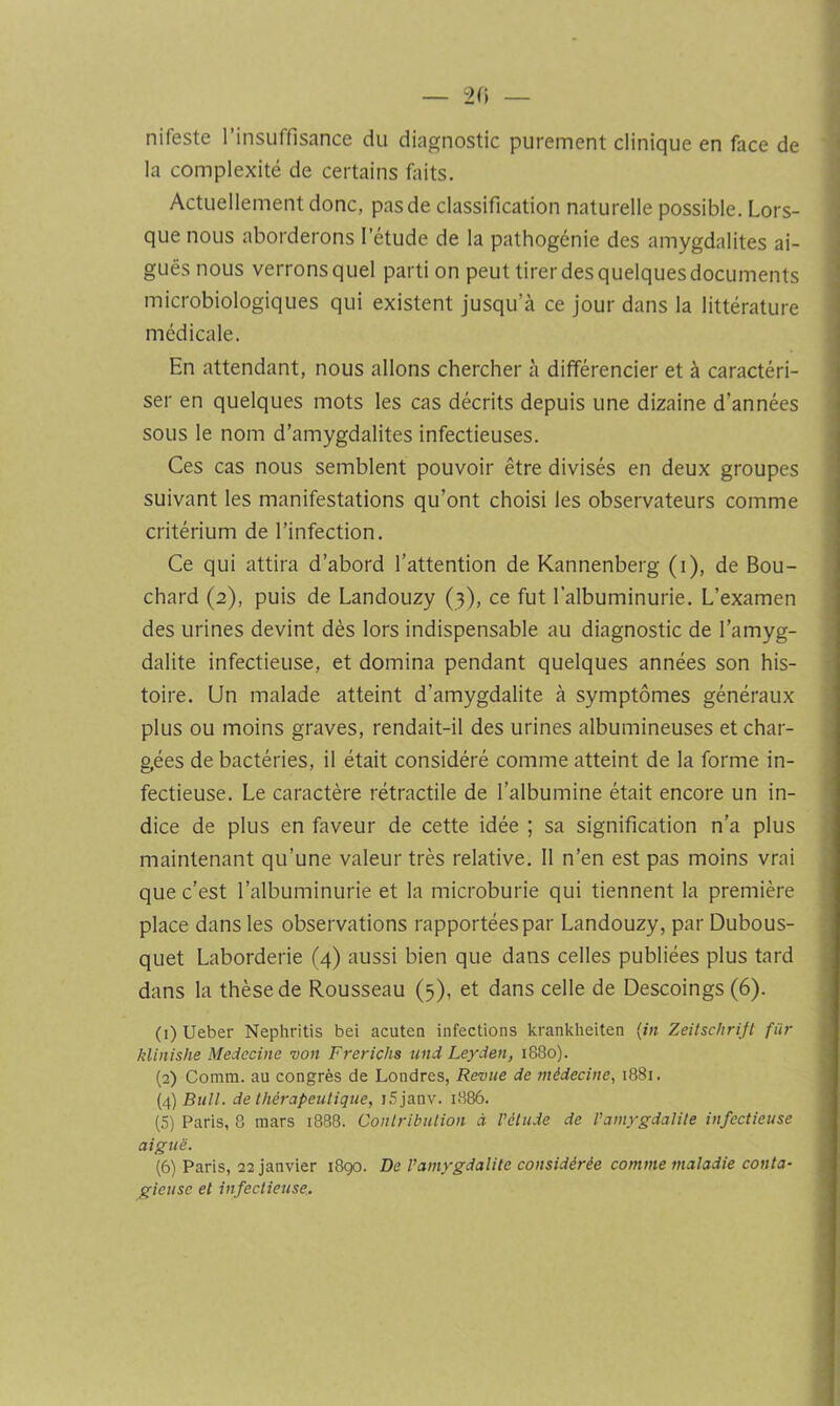 — 2<i — nifeste l’insuffisance du diagnostic purement clinique en face de la complexité de certains faits. Actuellement donc, pas de classification naturelle possible. Lors- que nous aborderons l’étude de la pathogénie des amygdalites ai- guës nous verrons quel parti on peut tirer des quelques documents microbiologiques qui existent jusqu’à ce jour dans la littérature médicale. En attendant, nous allons chercher à différencier et à caractéri- ser en quelques mots les cas décrits depuis une dizaine d’années sous le nom d’amygdalites infectieuses. Ces cas nous semblent pouvoir être divisés en deux groupes suivant les manifestations qu’ont choisi les observateurs comme critérium de l’infection. Ce qui attira d’abord l’attention de Kannenberg (i), de Bou- chard (2), puis de Landouzy (3), ce fut l’albuminurie. L’examen des urines devint dès lors indispensable au diagnostic de l’amyg- dalite infectieuse, et domina pendant quelques années son his- toire. Un malade atteint d’amygdalite à symptômes généraux plus ou moins graves, rendait-il des urines albumineuses et char- gées de bactéries, il était considéré comme atteint de la forme in- fectieuse. Le caractère rétractile de l’albumine était encore un in- dice de plus en faveur de cette idée ; sa signification n’a plus maintenant qu’une valeur très relative. Il n’en est pas moins vrai que c’est l’albuminurie et la microburie qui tiennent la première place dans les observations rapportées par Landouzy, par Dubous- quet Laborderie (4) aussi bien que dans celles publiées plus tard dans la thèse de Rousseau (5), et dans celle de Descoings (6). (1) Ueber Nephritis bei acuten infections krankheiten {in Zeitschrift für klinishe Médecine von Frerichs und Leyden, 1880). (2) Comm. au congrès de Londres, Revue de médecine^ 1881. (4) Bull, de thérapeutique, iSjanv. 1886. (5) Paris, 8 mars 1888. Contribution à l’élude de l’amygdalite infectieuse aiguë. (6) Paris, 22 janvier 1890. De l’amygdalite considérée comme maladie conta- gieuse et infectieuse..