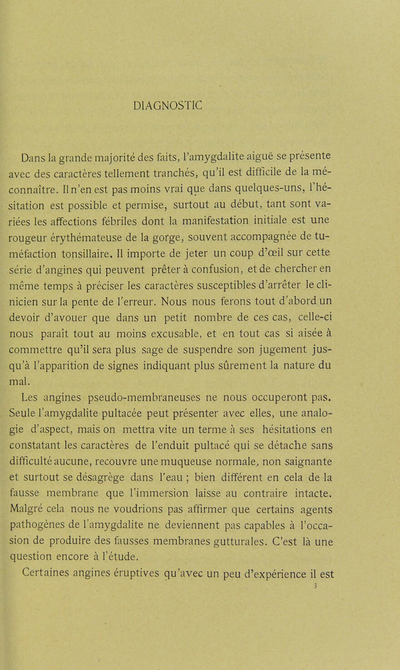 DIAGNOSTIC Dans la grande majorité des faits, l’amygdalite aiguë se présente avec des caractères tellement tranchés, qu’il est difficile de la mé- connaître. Il n’en est pas moins vrai que dans quelques-uns, 1 hé- sitation est possible et permise, surtout au début, tant sont va- riées les affections fébriles dont la manifestation initiale est une rougeur érythémateuse de la gorge, souvent accompagnée de tu- méfaction tonsillaire. 11 importe de jeter un coup d’œil sur cette série d’angines qui peuvent prêtera confusion, et de chercher en même temps à préciser les caractères susceptibles d’arrêter le cli- nicien sur la pente de l’erreur. Nous nous ferons tout d’abord un devoir d’avouer que dans un petit nombre de ces cas, celle-ci nous paraît tout au moins excusable, et en tout cas si aisée à commettre qu’il sera plus sage de suspendre son jugement jus- qu’à l’apparition de signes indiquant plus sûrement la nature du mal. Les angines pseudo-membraneuses ne nous occuperont pas. Seule l’amygdalite pultacée peut présenter avec elles, une analo- gie d’aspect, mais on mettra vite un terme à ses hésitations en constatant les caractères de l’enduit pultacé qui se détache sans difficulté aucune, recouvre une muqueuse normale^ non saignante et surtout se désagrège dans l’eau ; bien différent en cela de la fausse membrane que l’immersion laisse au contraire intacte. Malgré cela nous ne voudrions pas affirmer que certains agents pathogènes de l’amygdalite ne deviennent pas capables à l’occa- sion de produire des fausses membranes gutturales. C’est là une question encore à l’étude. Certaines angines éruptives qu’avec un peu d’expérience il est