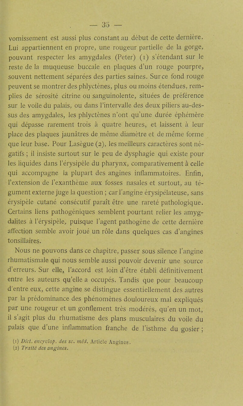 vomissement est aussi plus constant au début de cette dernière. Lui appartiennent en propre, une rougeur partielle de la gorge, pouvant respecter les amygdales (Peter) (i) s’étendant sur le reste de la muqueuse buccale en plaques d’un rouge pourpre, souvent nettement séparées des parties saines. Sur ce fond rouge peuvent se montrer des phlyctènes, plus ou moins étendues, rem- plies de sérosité citrine ou sanguinolente, situées de préférence sur le voile du palais, ou dans l’intervalle des deux piliers au-des- sus des amygdales, les phlyctènes n’ont qu’une durée éphémère qui dépasse rarement trois à quatre heures, et laissent à leur place des plaques jaunâtres de même diamètre et de même forme que leur base. Pour Lasègue (2), les meilleurs caractères sont né- gatifs ; il insiste surtout sur le peu de dysphagie qui existe pour les liquides dans l’érysipèle du pharynx, comparativement à celle qui accompagne la plupart des angines inflammatoires. Enfin, l’extension de l’exanthème aux fosses nasales et surtout, au té- gument externe juge la question ; car l’angine érysipélateuse, sans érysipèle cutané consécutif paraît être une rareté pathologique. Certains liens pathogéniques semblent pourtant relier les amyg- dalites à l’érysipèle, puisque l’agent pathogène de cette dernière affection semble avoir joué un rôle dans quelques cas d’angines tonsillaires. Nous ne pouvons dans ce chapitre, passer sous silence l’angine rhumatismale qui nous semble aussi pouvoir devenir une source d’erreurs. Sur elle, l’accord est loin d’être établi définitivement entre les auteurs qu’elle a occupés. Tandis que pour beaucoup d’entre eux, cette angine se distingue essentiellement des autres par la prédominance des phénomènes douloureux mal expliqués par une rougeur et un gonflement très modérés, qu’en un mot, il s’agit plus du rhumatisme des plans musculaires du voile du palais que d’une inflammation franche de l’isthme du gosier ; (1) Dicl. encyclop. des sc. méd. Article Angines. (2) Traité des angines.