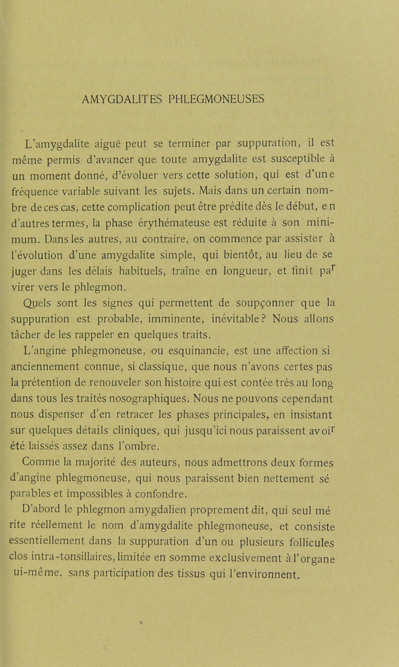 AMYGDALITES PHLEGMONEUSES L’amygdalite aiguë peut se terminer par suppuration, il est même permis d’avancer que toute amygdalite est susceptible à un moment donné, d’évoluer vers cette solution, qui est d’une fréquence variable suivant les sujets. Mais dans un certain nom- bre de ces cas, cette complication peut être prédite dès le début, e n d’autres termes, la phase érythémateuse est réduite à son mini- mum. Dans les autres, au contraire, on commence par assister à révolution d’une amygdalite simple, qui bientôt, au lieu de se juger dans les délais habituels, traîne en longueur, et finit pa*” virer vers le phlegmon. Quels sont les signes qui permettent de soupçonner que la suppuration est probable, imminente, inévitable? Nous allons tâcher de les rappeler en quelques traits. L’angine phlegmoneuse, ou esquinancie, est une affection si anciennement connue, si classique, que nous n’avons certes pas la prétention de renouveler son histoire qui est contée très au long dans tous les traités nosographiques. Nous ne pouvons cependant nous dispenser d’en retracer les phases principales, en insistant sur quelques détails cliniques, qui jusqu’ici nous paraissent avoi^ été laissés assez dans l’ombre. Comme la majorité des auteurs, nous admettrons deux formes d’angine phlegmoneuse, qui nous paraissent bien nettement sé parables et impossibles à confondre. D’abord le phlegmon amygdalien proprement dit, qui seul mé rite réellement le nom d’amygdalite phlegmoneuse, et consiste essentiellement dans la suppuration d’un ou plusieurs follicules clos intra-tonsillaires, limitée en somme exclusivement à l’organe ui-même. sans participation des tissus qui l’environnent.