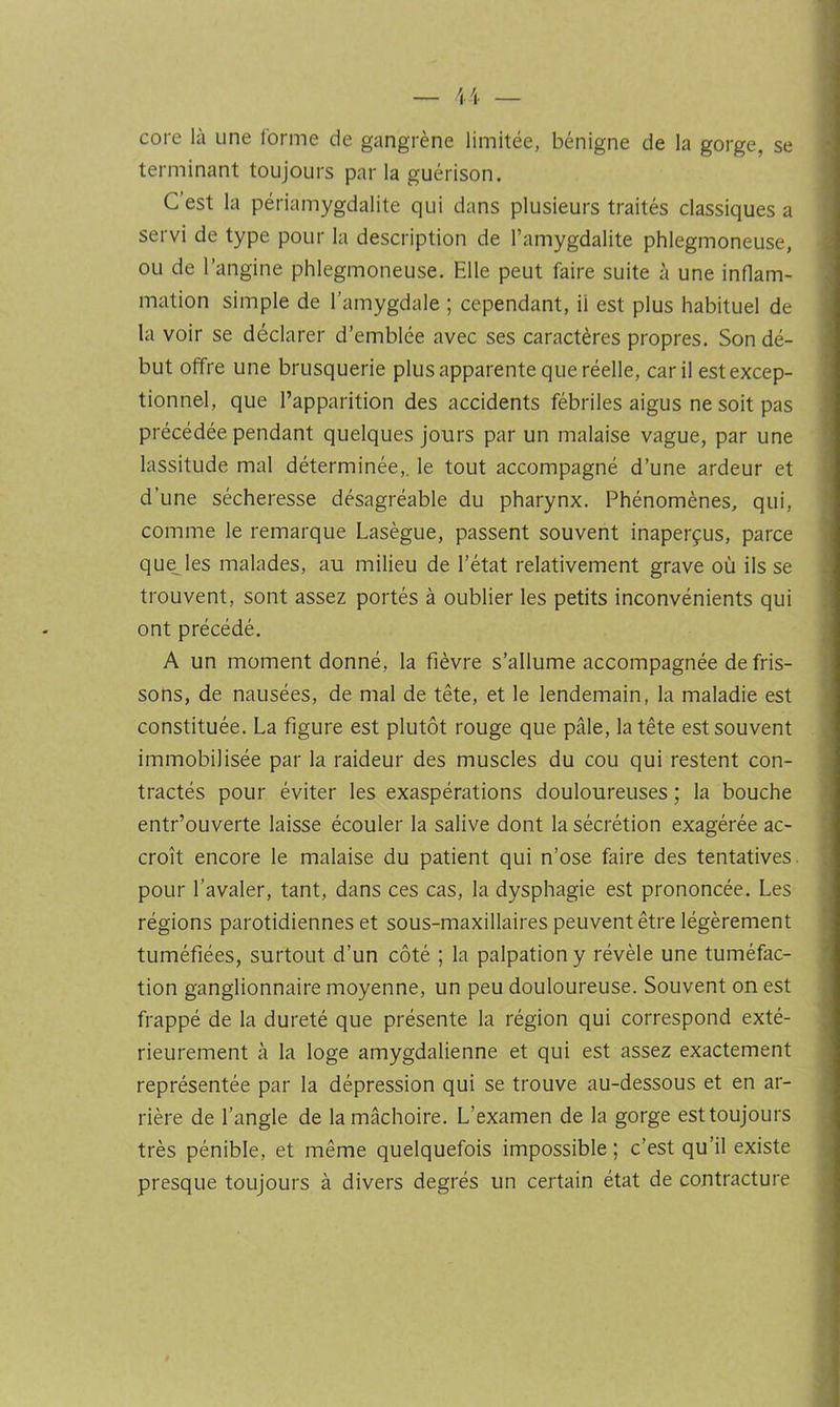 core là une forme de gangrène limitée, bénigne de la gorge, se terminant toujours parla guérison. C’est la périamygdalite qui dans plusieurs traités classiques a servi de type pour la description de l’amygdalite phlegmoneuse, ou de l’angine phlegmoneuse. Elle peut faire suite à une inflam- mation simple de l’amygdale ; cependant, il est plus habituel de la voir se déclarer d’emblée avec ses caractères propres. Son dé- but offre une brusquerie plus apparente que réelle, car il est excep- tionnel, que l’apparition des accidents fébriles aigus ne soit pas précédée pendant quelques jours par un malaise vague, par une lassitude mal déterminée,, le tout accompagné d’une ardeur et d’une sécheresse désagréable du pharynx. Phénomènes, qui, comme le remarque Lasègue, passent souvent inaperçus, parce quelles malades, au milieu de l’état relativement grave où ils se trouvent, sont assez portés à oublier les petits inconvénients qui ont précédé. A un moment donné, la fièvre s’allume accompagnée de fris- sons, de nausées, de mal de tête, et le lendemain, la maladie est constituée. La figure est plutôt rouge que pâle, la tête est souvent immobilisée par la raideur des muscles du cou qui restent con- tractés pour éviter les exaspérations douloureuses ; la bouche entr’ouverte laisse écouler la salive dont la sécrétion exagérée ac- croît encore le malaise du patient qui n’ose faire des tentatives, pour l’avaler, tant, dans ces cas, la dysphagie est prononcée. Les régions parotidiennes et sous-maxillaires peuvent être légèrement tuméfiées, surtout d’un côté ; la palpation y révèle une tuméfac- tion ganglionnaire moyenne, un peu douloureuse. Souvent on est frappé de la dureté que présente la région qui correspond exté- rieurement à la loge amygdalienne et qui est assez exactement représentée par la dépression qui se trouve au-dessous et en ar- rière de l’angle de la mâchoire. L’examen de la gorge est toujours très pénible, et même quelquefois impossible ; c’est qu’il existe presque toujours à divers degrés un certain état de contracture