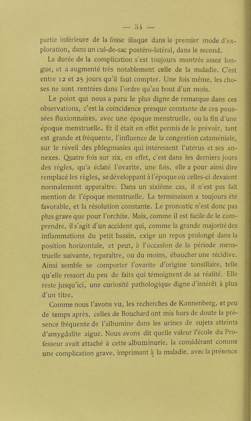 partie inférieure de la fosse iliaque dans le premier mode d’ex- ploration, dans un cul-de-sac postéro-latéral, dans le second. La durée de la complication s’est toujours montrée assez lon- gue, et a augmenté très notablement celle de la maladie. C’est entre 12 et 25 Jours qu’il faut compter. Une fois même, les cho- ses ne sont rentrées dans l’ordre qu’au bout d’un mois. Le point qui nous a paru le plus digne de remarque dans ces observations, c’est la coïncidence presque constante de ces pous- sées fluxionnaires, avec une époque menstruelle, ou la fin d’une époque menstruelle. Et il était en effet permis de le prévoir, tant est grande et fréquente, l’influence de la congestion cataméniale, sur le réveil des phlegmasies qui intéressent l’utérus et ses an- nexes. Quatre fois sur six, en effet, c’est dans les derniers jours des règles, qu’a éclaté l’ovarite, une fois, elle a pour ainsi dire remplacé les règles, se développant à l’époque où celles-ci devaient normalement apparaître. Dans un sixième cas, il n’est pas fait mention de l’époque menstruelle. La terminaison a toujours été favorable, et la résolution constante. Le pronostic n’est donc pas plus grave que pour l’orchite. Mais, comme il est facile de le com- prendre, il s’agit d’un accident qui, comme la grande majorité des inflammations du petit bassin, exige un repos prolongé dans la position horizontale, et peut, à l’occasion de la période mens- truelle suivante, reparaître, ou du moins, ébaucher une récidive. Ainsi semble se comporter l’ovarite d’origine tonsillaire, telle qu’elle ressort du peu de faits qui témoignent de sa réalité. Elle reste jusqu’ici, une curiosité pathologique digne d’intérêt à plus d’un titre. Comme nous l’avons vu, les recherches de Kannenberg, et peu de temps après, celles de Bouchard ont mis hors de doute la pré- sence fréquente de l’albumine dans les urines de sujets atteints d’amygdalite aiguë. Nous avons dit quelle valeur l’école du Pro- fesseur avait attaché à cette albuminurie, la considérant comme une complication grave, imprimant a la maladie, avec la présence