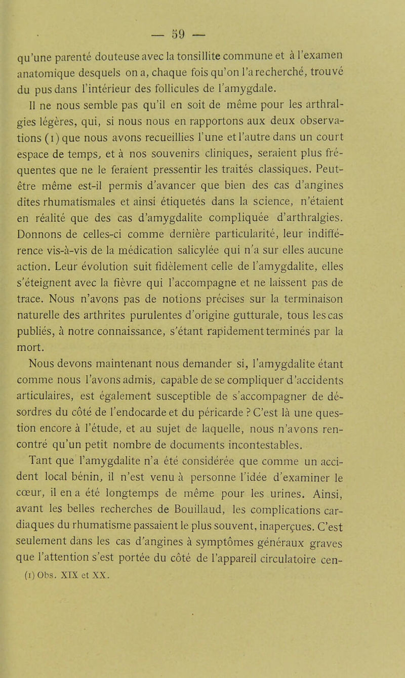 qu’une parenté douteuse avec la tonsillite commune et à l’examen anatomique desquels on a, chaque fois qu’on l’a recherché, trouvé du pus dans l’intérieur des follicules de l’amygdale. 11 ne nous semble pas qu’il en soit de même pour les arthral- gies légères, qui, si nous nous en rapportons aux deux observa- tions (i)que nous avons recueillies l’une et l’autre dans un court espace de temps, et à nos souvenirs cliniques, seraient plus fré- quentes que ne le feraient pressentir les traités classiques. Peut- être même est-il permis d’avancer que bien des cas d’angines dites rhumatismales et ainsi étiquetés dans la science, n’étaient en réalité que des cas d’amygdalite compliquée d’arthralgies. Donnons de celles-ci comme dernière particularité, leur indiffé- rence vis-à-vis de la médication salicylée qui n’a sur elles aucune action. Leur évolution suit fidèlement celle de l’amygdalite, elles s’éteignent avec la fièvre qui l’accompagne et ne laissent pas de trace. Nous n’avons pas de notions précises sur la terminaison naturelle des arthrites purulentes d’origine gutturale, tous les cas publiés, à notre connaissance, s'étant rapidement terminés par la mort. Nous devons maintenant nous demander si, l’amygdalite étant comme nous l’avons admis, capable de se compliquer d’accidents articulaires, est également susceptible de s’accompagner de dé- sordres du côté de l’endocarde et du péricarde ? C’est là une ques- tion encore à l’étude, et au sujet de laquelle, nous n’avons ren- contré qu’un petit nombre de documents incontestables. Tant que l’amygdalite n’a été considérée que comme un acci- dent local bénin, il n’est venu à personne l’idée d’examiner le cœur, il en a été longtemps de même pour les urines. Ainsi, avant les belles recherches de Bouillaud, les complications car- diaques du rhumatisme passaient le plus souvent, inaperçues. C’est seulement dans les cas d’angines à symptômes généraux graves que l’attention s’est portée du côté de l’appareil circulatoire cen- (i)Obs. XIX et XX.