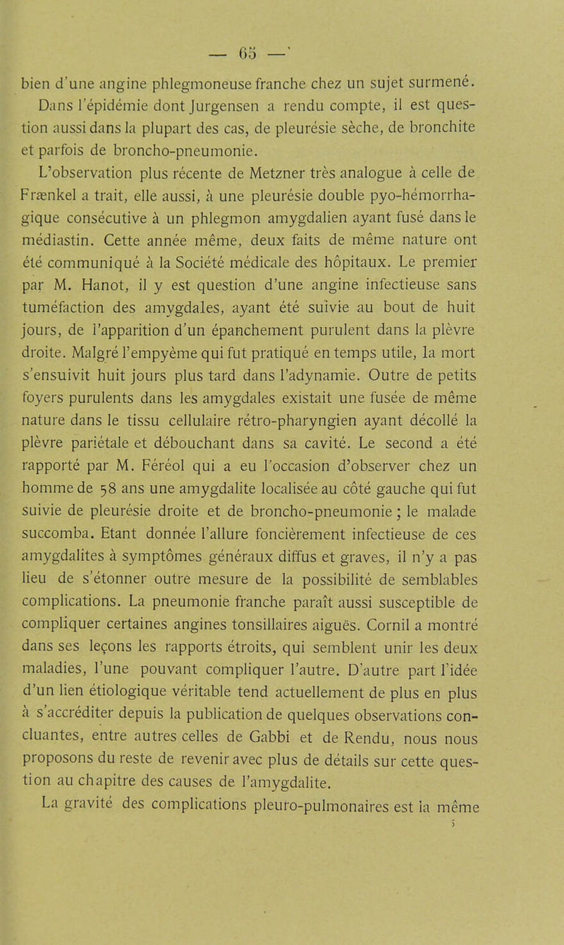 G5 —' bien d’une angine phlegmoneuse franche chez un sujet surmené. Dans l’épidémie dont Jurgensen a rendu compte, il est ques- tion aussi dans la plupart des cas, de pleurésie sèche, de bronchite et parfois de broncho-pneumonie. L’observation plus récente de Metzner très analogue à celle de Frænkel a trait, elle aussi, à une pleurésie double pyo-hémorrha- gique consécutive à un phlegmon amygdalien ayant fusé dans le médiastin. Cette année même, deux faits de même nature ont été communiqué à la Société médicale des hôpitaux. Le premier par M. Hanot, il y est question d’une angine infectieuse sans tuméfaction des amygdales, ayant été suivie au bout de huit jours, de l’apparition d’un épanchement purulent dans la plèvre droite. Malgré l’empyème qui fut pratiqué en temps utile, la mort s’ensuivit huit jours plus tard dans l’adynamie. Outre de petits foyers purulents dans les amygdales existait une fusée de même nature dans le tissu cellulaire rétro-pharyngien ayant décollé la plèvre pariétale et débouchant dans sa cavité. Le second a été rapporté par M. Féréol qui a eu l’occasion d’observer chez un homme de 58 ans une amygdalite localisée au côté gauche qui fut suivie de pleurésie droite et de broncho-pneumonie ; le malade succomba. Etant donnée l’allure foncièrement infectieuse de ces amygdalites à symptômes généraux diffus et graves, il n’y a pas lieu de s’étonner outre mesure de la possibilité de semblables complications. La pneumonie franche paraît aussi susceptible de compliquer certaines angines tonsillaires aiguës. Cornil a montré dans ses leçons les rapports étroits, qui semblent unir les deux maladies, l’une pouvant compliquer l’autre. D’autre part l’idée d’un lien étiologique véritable tend actuellement de plus en plus a s accréditer depuis la publication de quelques observations con- cluantes, entre autres celles de Gabbi et de Rendu, nous nous proposons du reste de revenir avec plus de détails sur cette ques- tion au chapitre des causes de l’amygdalite. La gravité des complications pleuro-pulmonaires est la même )