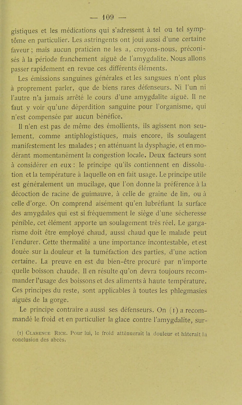 gistiques et les médications qui s’adressent à tel ou tel symp- tôme en particulier. Les astringents ont joui aussi d’une certaine faveur; mais aucun praticien ne les a, croyons-nous, préconi- sés à la période franchement aiguë de l’amygdalite. Nous allons passer rapidement en revue ces différents éléments. Les émissions sanguines générales et les sangsues n’ont plus à proprement parler, que de biens rares défenseurs. Ni l’un ni l’autre n’a jamais arrêté le cours d’une amygdalite aiguë. 11 ne faut y voir qu’une déperdition sanguine pour l’organisme, qui n’est compensée par aucun bénéfice. 11 n’en est pas de même des émollients, ils agissent non seu- lement, comme antiphlogistiques, mais encore, ils soulagent manifestement les malades ; en atténuant la dysphagie, et en mo- dérant momentanément la congestion locale. Deux facteurs sont à considérer en eux : le principe qu’ils contiennent en dissolu- tion et la température à laquelle on en fait usage. Le principe utile est généralement un mucilage, que l’on donne la préférence à la décoction de racine de guimauve, à celle de graine de lin, ou à celle d’orge. On comprend aisément qu’en lubréfiant la surface des amygdales qui est si fréquemment le siège d’une sécheresse pénible, cet élément apporte un soulagement très réel. Le garga- risme doit être employé chaud, aussi chaud que le malade peut l’endurer. Cette thermalité a une importance incontestable, et est douée sur la douleur et la tuméfaction des parties, d’une action certaine. La preuve en est du bien-être procuré par n’importe quelle boisson chaude. 11 en résulte qu’on devra toujours recom- mander l’usage des boissons et des aliments à haute température. Ces principes du reste, sont applicables à toutes les phlegmasies aiguës de la gorge. Le principe contraire a aussi ses défenseurs. On (i) a recom- mandé le froid et en particulier la glace contre l’amygdalite, sur- (i) Clakence Rice. Pour lui, le froid atténuerait la douleur et hâterait la conclusion des abcès.