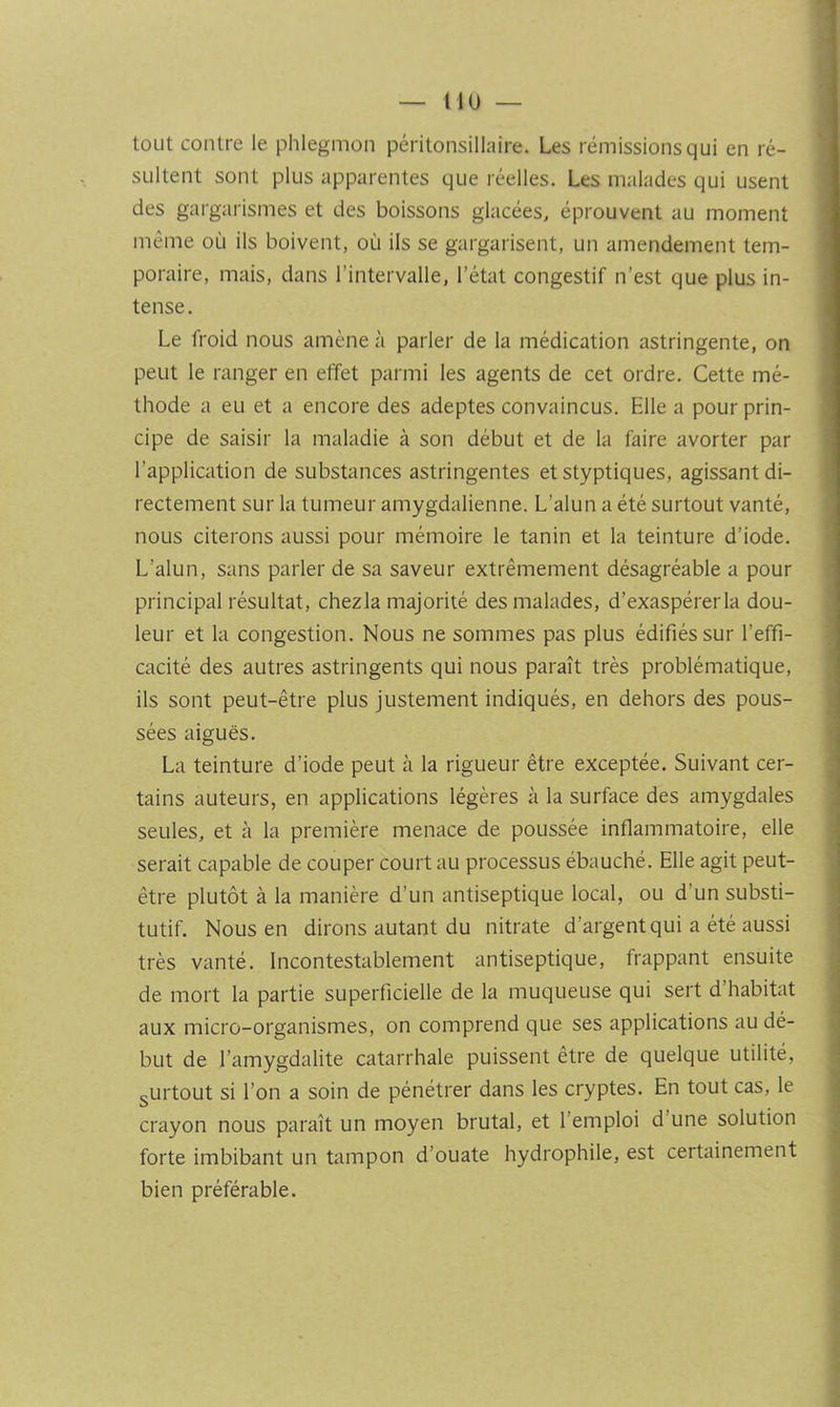 nu — tout contre le phlegmon péritonsillaire. Les rémissions qui en ré- sultent sont plus apparentes que réelles. Les malades qui usent des gargarismes et des boissons glacées, éprouvent au moment même où ils boivent, où ils se gargarisent, un amendement tem- poraire, mais, dans l’intervalle, l’état congestif n’est que plus in- tense. Le froid nous amène à parler de la médication astringente, on peut le ranger en effet parmi les agents de cet ordre. Cette mé- thode a eu et a encore des adeptes convaincus. Elle a pour prin- cipe de saisir la maladie à son début et de la faire avorter par l’application de substances astringentes et styptiques, agissant di- rectement sur la tumeur amygdalienne. L’alun a été surtout vanté, nous citerons aussi pour mémoire le tanin et la teinture d’iode. L’alun, sans parler de sa saveur extrêmement désagréable a pour principal résultat, chezla majorité des malades, d’exaspérerla dou- leur et la congestion. Nous ne sommes pas plus édifiés sur l’effi- cacité des autres astringents qui nous paraît très problématique, ils sont peut-être plus justement indiqués, en dehors des pous- sées aiguës. La teinture d’iode peut à la rigueur être exceptée. Suivant cer- tains auteurs, en applications légères à la surface des amygdales seules, et à la première menace de poussée inflammatoire, elle serait capable de couper court au processus ébauché. Elle agit peut- être plutôt à la manière d’un antiseptique local, ou d’un substi- tutif. Nous en dirons autant du nitrate d’argent qui a été aussi très vanté. Incontestablement antiseptique, frappant ensuite de mort la partie superficielle de la muqueuse qui sert d’habitat aux micro-organismes, on comprend que ses applications au dé- but de l’amygdalite catarrhale puissent être de quelque utilité, gUrtout si l’on a soin de pénétrer dans les cryptes. En tout cas, le crayon nous paraît un moyen brutal, et l’emploi d’une solution forte imbibant un tampon d’ouate hydrophile, est certainement bien préférable.
