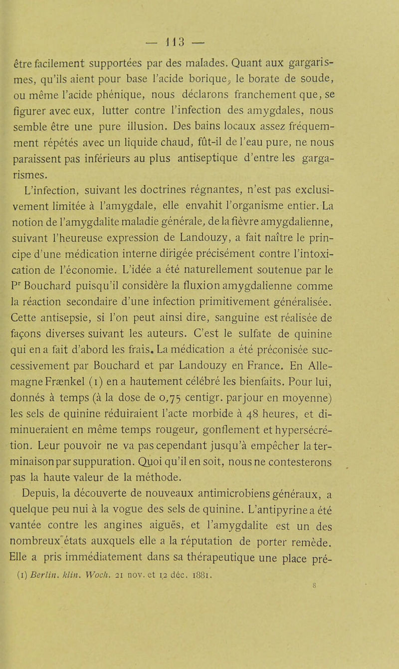 être facilement supportées par des malades. Quant aux gargaris- mes, qu’ils aient pour base l’acide borique^, le borate de soude, ou même l’acide phénique, nous déclarons franchement que, se figurer avec eux, lutter contre l’infection des amygdales, nous semble être une pure illusion. Des bains locaux assez fréquem- ment répétés avec un liquide chaud, fût-il de l’eau pure, ne nous paraissent pas inférieurs au plus antiseptique d’entre les garga- rismes. L’infection, suivant les doctrines régnantes, n’est pas exclusi- vement limitée à l’amygdale, elle envahit l’organisme entier. La notion de l’amygdalite maladie générale, de la fièvre amygdalienne, suivant l’heureuse expression de Landouzy, a fait naître le prin- cipe d’une médication interne dirigée précisément contre l’intoxi- cation de l’économie. L’idée a été naturellement soutenue par le P Bouchard puisqu’il considère la fluxion amygdalienne comme la réaction secondaire d’une infection primitivement généralisée. Cette antisepsie, si l’on peut ainsi dire, sanguine est réalisée de façons diverses suivant les auteurs. C’est le sulfate de quinine qui en a fait d’abord les frais. La médication a été préconisée suc- cessivement par Bouchard et par Landouzy en France. En Alle- magne Frænkel (i) en a hautement célébré les bienfaits. Pour lui, donnés à temps (à la dose de 0,75 centigr. par jour en moyenne) les sels de quinine réduiraient l’acte morbide à 48 heures, et di- minueraient en même temps rougeur, gonflement et hypersécré- tion. Leur pouvoir ne va pas cependant jusqu’à empêcher la ter- minaison par suppuration. Quoi qu’il en soit, nous ne contesterons pas la haute valeur de la méthode. Depuis, la découverte de nouveaux antimicrobiens généraux, a quelque peu nui à la vogue des sels de quinine. L’antipyrine a été vantée contre les angines aiguës, et l’amygdalite est un des nombreux”états auxquels elle a la réputation de porter remède. Elle a pris immédiatement dans sa thérapeutique une place pré-