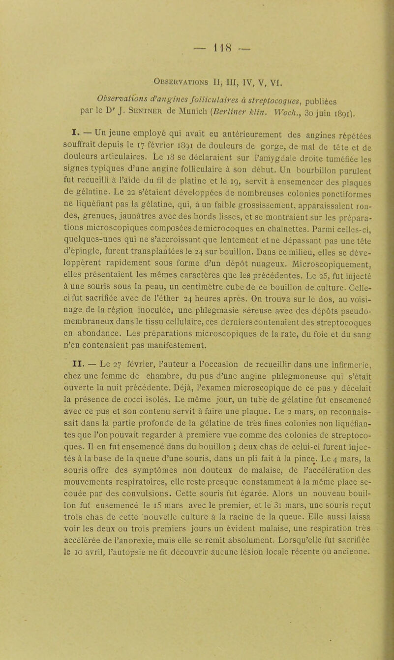 Observations II, III, IV, V, VI. Observations d’ang ines folliculaires à streptocoques, publiées par le D'' J. Sentner de Munich [Berlincr Idin. Woch., 3o juin 1891). ï —Un jeune employé qui avait eu antérieurement des angines répétées souffrait depuis le 17 février 1891 de douleurs de gorge, de mal de tête et de douleurs articulaires. Le 18 se déclaraient sur l’amygdale droite tuméfiée les signes typiques d’une angine folliculaire à son début. Un bourbillon purulent fut recueilli i\ l’aide du fil de platine et le 19, servit à ensemencer des plaques de gélatine. Le 22 s’étaient développées de nombreuses colonies ponctiformes ne liquéliant pas la gélatine, qui, à un faible grossissement, apparaissaient ron- des, grenues, jaunâtres avec des bords lisses, et se montraient sur les prépara- tions microscopiques composées de microcoques en chaînettes. Parmi celles-ci, quelques-unes qui ne s’accroissant que lentement et ne dépassant pas une tête d’épingle, furent transplantées le 24 sur bouillon. Dans ce milieu, elles se déve- loppèrent rapidement sous fojme d’un dépôt nuageux. Microscopiquement, elles présentaient les mêmes caractères que les précédentes. Le 25, fut injecté à une souris sous la peau, un centimètre cube de ce bouillon de culture. Celle- ci fut sacrifiée avec de l’éther 24 heures après. On trouva sur le dos, au voisi- nage de la région inoculée, une phlegmasie séreuse avec des dépôts pseudo- membraneux dans le tissu cellulaire, ces derniers contenaient des streptocoques en abondance. Les préparations microscopiques de la rate, du foie et du sang n’en contenaient pas manifestement. II. — Le 27 février, l’auteur a l’occasion de recueillir dans une infirmerie, chez une femme de chambre, du pus d’une angine phlegmoneuse qui s’était ouverte la nuit précédente. Déjà, l’examen microscopique de ce pus y décelait la présence de cocci isolés. Le même jour, un tube de gélatine fut ensemencé avec ce pus et son contenu servit à faire une plaque. Le 2 mars, on reconnais- sait dans la partie profonde de la gélatine de très fines colonies non liquéfian- tes que l’on pouvait regarder à première vue comme des colonies de streptoco- ques. Il en fut ensemencé dans du bouillon ; deux chas de celui-ci furent injec- tés à la base de la queue d’une souris, dans un pli fait à la pince. Le 4 mars, la souris offre des symptômes non douteux de malaise, de l’accélération des mouvements respiratoires, elle reste presque constamment à la même place se- couée par des convulsions. Cette souris fut égarée. Alors un nouveau bouil- lon fut ensemencé le i5 mars avec le premier, et le 3i mars, une souris reçut trois chas de cette nouvelle culture à la racine de la queue. Elle aussi laissa voir les deux ou trois premiers jours un évident malaise, une respiration très accélérée de l’anorexie, mais elle se remit absolument. Lorsqu’elle fut sacrifiée le 10 avril, l’autopsie ne fit découvrir aucune lésion locale récente ou ancienne.